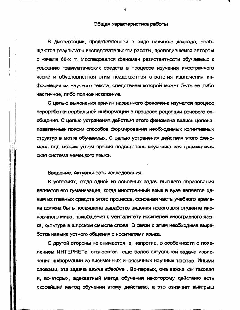 "Первая цель исследования это нахождение решения проблемы. Вторая цель устранение того явления, которое вызывается действием причины, выявленной на предшествующих этапах исследования. Объект исследования стратегии извлечения информации из вербального сообщения. Предмет исследования стратегии извлечения информации из научного текста на иностранном языке. Выявить общие законы переработки информации, релевантные с точки зрения поставленной цели. Выявить законы переработки вербальной информации, релевантные с точки зрения поставленной цели. Сформулировать отличия переработки вербальной информации в процессе чтения научной литературы и в процессе чтения текстов других функциональных стилей. Найти подход к решению проблемы выработки адекватной стратегии чтения научной литературы на иностранном языке. Определить способы создания выявленной адекватной стратегии. Дать принципиально новое описание структурных элементов и способов их связи в системе изучаемого языка в нашем случае немецкого с целью определения основы для выработки искомой стратегии. Разработать систему задач и упражнений для выработки такой стратегии. Поскольку в исследовании были поставлены две самостоятельные цели, следует говорить и о двух методологических основах исследования. Методологические принципы первой части работы. Проблемная ситуация может быть рассмотрена с разных сторон и проанализирована различными методами. Для проникновения в ее суть могут быть использованы данные различных наук. Если данные нескольких наук конвергируют к одному и тому же результату, этот результат можно считать истинным. Методологической основой второй части работы явилась концепция понимания языковой компетенции индивида как системы когнитивных структур, изоморфных структурам языкаконструкта. Представить языковой материал, идя от общего к частному, и таким образом строить когнитивные структуры на основе обобщенной схемы, описывающей рациональную структуру объекта. Сформировать стратегию чтения, базирующуюся на понимании функционирования языка как парадигматики в синтагматике. Общие основы переработки информации мозгом А. Г.Асмолов, Н. П.Бехтерева, В. Д.Глезер, А. М.Иваницкий, Э. А.Костандов, А. И.Кочергин, Н. Н.Ланге, А. Н.Леонтьев, Тихомиров, . Переработка вербальной информации здоровым мозгом, в том числе в онтогенезе В. И.Герасимов, А. А.Брудный, Н. Г.Комлев, О. Д.КузьменкоНаумова, Леонтьев, Р. К. МиньярБелоручев, В. В.Налимов, Ю. А.Сорокин, Е. Ф.Тарасов, Т. Н.Ушакова, А. М.Шахнорович, . М.Юрьева и ДР. Переработка вербальной информации больными с афазическими нарушениями данные патологии высвечивают скрытые в норме закономерности деятельности мозга Т. В.Ахутина, Э. С.Бейн, Ж. М.Глозман, Ф. Веллютино, И. Т.Власенко, Вяч. Вс. Иванов, А. Р.Лурия, Полонская, Трауготт, Е. Д.Хомская, Л. С.Цветкова, . Идеи и данные, полученные при изучении функциональной асимметрии больших полушарий головного мозга и на больных с расщеплен ным мозгом Л. Я.Балонов, Н. А.Брагина, В. Л.Деглин, Т. А.Доброхотова. Л.Р. Зенков, Б. С.Котик , В. В.Куцова, Э Г. Симерницкая, Е. Д.Хомская, В. В.Юрский, I, . Идеи и методы когнитивной психологии и моделирования работы мозга в системах искусственного интеллекта Д. X. Баллард, Б. М.Величковский, Ш. А.Губерман, М. Курячая, У. Найссер, А. И.Новиков, Г. Саймон, В. С.Файн, У. Чинг, , . Теоретическую основу второй части работы составили идеи системного подхода к исследованию в философском и педагогическом аспектах Л С. Выготский, П. Я. Гальперин, В. В.Давыдов, И. И.Ильясов, Н. Г.Комлев, В. С.Садовский, Л. Н.Терентьева, Н. И.П. Элентух, , i и др. В работе были использованы следующие теоретические методы 1 описание и аналогия, 2 описание и объяснение, 3 индукция, 4 дедукция, 5 доказательство, обобщение, б анализ и синтез эмпирические методы 1 сбор и анализ данных, 2 эксперимент, 3 статистический анализ данных. Представленная работа является теоретикопрактическим исследованием, содержащим психологическое и педагогическое обоснование предлагаемого метода, изложение самого метода и описание материалов, реализующих принципы этого метода. 