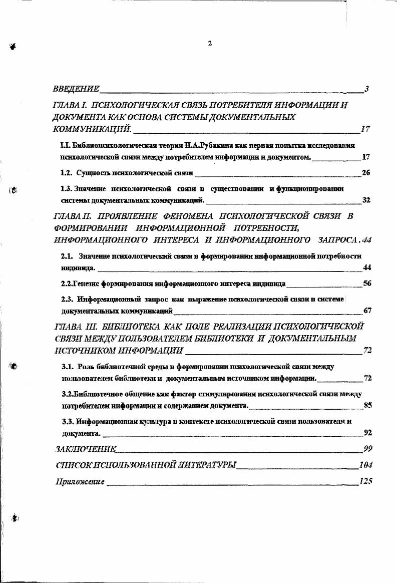 "А.Трубниковым и др. Применение деятельностного подхода к анализу этапов формирования информационной потребности индивида позволило выявить тот этап в ее формировании, на котором осуществляется генезис информационного интереса человека, как совершенно необходимого акта в общей структуре деятельности по ее формированию. Формировании информационной потребности человека. Заключительным звеном в существовании триады потребность интерес-запрос" является определение сущности информационного запроса в его преломлении к информационной потребности индивида. Обращаясь к литературе, необходимо выделить особо работы Э. Л.Шапиро, в которых наиболее полно освещено данное явление, однако без учета связи с категориями потребности и интереса,, вследствие чего возникла необходимость исследовать сущность информационного запроса индивида в связи с категориями информационной потребности и информационного интереса потребителя. Результатом проведенного анализа явилось определение сущности информационного запроса как средства реализации или выражения психологической связи, существующей между психикой потребителя информации и информацией, зафиксированной в документе. Вопросы, связанные с разработкой проблем библиотечного общения, созданием комфортной информационной среды в библиотеке, в формировании информационной культуры личности являются в настоящее время одними из самых актуальных проблем общей теории библиотечного обслуживания. Большой вклад в разработку теоретических основ данных явлений внесли современные исследователи: в информатике - Ю. Д.Шапиро, в библиотековедении - М. Я.Дворкина, с. Л,И. Петрова, С. Н.Езова, Н. Б.Зиновьева и др. Вместе с тем, в исследованиях данных авторов не нашла своего отражения указанная выше психологическая связь, существующая между психикой потребителя информации и информацией, зафиксированной в документе, в системе документальных коммуникаций, и, в частности, в библиотеке. В связи с тем, что заявленная в диссертации связь имеет под собой психологическую основу, необходимо было исследовать ее сквозь призму последних достижений в психологической науке, раскрывающих сущность психики человека. В ходе исследования удалось установить многоуровневую структуру указанной связи, определяемой системой ценностных ориентаций личности человека в обществе, с одной стороны, и миром человеческой культуры - с другой, носящей социокультурный характер. В работе были использованы труды отечественных и зарубежных ученых по психологии, нейрофизиологии, философии, работы, освещающие системно-деятельностный подход, широко применяемый в современной науке, работы ведущих специалистов в области научно-информационной деятельности. Важнейшими трудами по проблеме исследования являются работы Н. О. П. Коршунова, С. Д. Коготков а, Ю. А. Сорокина, М. Я. Дворкиной и других, на основе теоретических достижений которых был выделен и рассмотрен предмет исследования. Предметом исследования является определенная, названная нами психологической, связь психики потребителя информации и информации, зафиксированной в документе в системе документальных коммуникаций. Целью исследования явилось выявление сущностных основ взаимосвязи пользователя и документа и роли данной связи в реальном процессе библиотечного обслуживания. Методологической базой исследования явились классические труды по психологии - работы И. П.Павлова, И. Элементы мысли»; работы советских психологов, такие как Б,Г. А.Р. А. Н. Леонтьев «Деятельность. Сознание. Личность», А. К.Анохин «Философские аспекты теории функциональной системы», С. Л.Рубинштейн «Основы общей психологии», Д. Н. Узнадзе «Психологические исследования», работы зарубежных психологов, Д. Миллер, Ю. Галантер, К. Г.Р. Дилияенский «Проблема теории человеческих потребностей», А. В.БрушлинекиЙ «Деятельность, действие и психическое как процесс», А. Д.Кикнадзе «Потребности, Поведение. Воспитание», А. Здравомыслов «Категория интереса в марксистской социологии» и др. Н.А. Рубакин «Психология читателя и книги», С. Вальгард «Что такое интерес», Н. 
