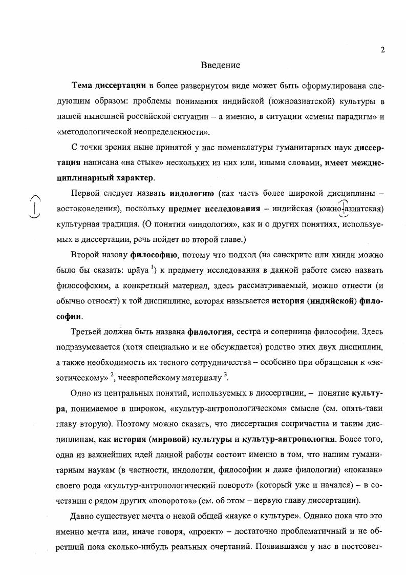 "Междисциплинарность в гуманитарных науках это также еще во многом мечта, проект без четких очертаний. Поэтому в данной диссертации в качестве центральной и организующей избрана одна дисциплина история философии. Сделано это по двум причинам. Вопервых, европейские понятия философия и история как и большинство других идей в европейской традиции суть понятия достаточно пластичные и открытые, т.е. позволяющие и даже поощряющие все новые и новые осмысления и переосмысления, что создает возможность их плодотворного использования применительно к иным, неевропейским культурам. Вовторых, в самосознании современной индийской культуры именно философия занимает одно из центральных мест, и есть мнение разделявшееся, например, нашим знаменитым индологом Ф.И. Щербатским см. далее, что именно философия служит или может служить, или должна служить своего рода ключом к пониманию всей индийской культуры. Правда, подход индийских мыслителей Нового времени к тому, что они вслед за европейцами называли индийской философией, чаще всего был далек от историзма что связано с особенностями индийских интеллектуальных традиций. Акценг на историческом подходе, избранный в данной работе, подчеркивает ее кросскультурный характер одна культурная традиция индийская, южноазиатская рассматривается здесь с точки зрения другой российской и шире европейской.