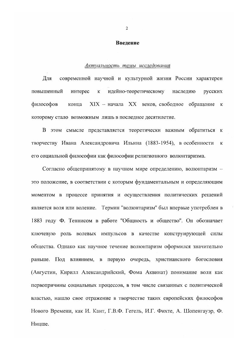 "Отмечая значимость волюнтаристичеких установок в философии Ильина, Самохина справедливо видит в воле онтологическую, бытийную форму существования человека, однако правосознание, с ее точки зрения, есть всего лишь эмпирический уровень воли хотение, в то время как Ильин, по нашему мнению, видел в правосознании онтологическую силу, которая лежит в основании всей человеческой деятельности на эмпирическом и метафизическом уровне религиозный волюнтаризм. Самохина Проблема человека в произведениях И. А. Ильина доэмигрантского периода. М . Таким образом, специфика взглядов И. А. Ильина на феномен власти и политики, в том числе его волюнтаристическая концепция власти, пока еще не являлись объектом самостоятельного научного философского исследования. Объектом анализа данной работы является социальнополитическая философия И. А. Ильина, точнее ее политикоправовая составляющая, которая представляет собой диалектически сложную философскую конструкцию религиозно мотивированного волюнтаризма. Предметом изучения выступает собственно волюнтаристическая концепция власти И. Л. Ильина, которая не достаточно структурирована в произведениях философа и до настоящего времени не воспроизводилась другими авторами. Отсюда главная цель работы выявление специфики философскополитических взглядов И. Л. Ильина на феномен власти. И.А. Ильина. И.А. И.А. И.А. И.А. И.А. Ильина в контексте более глубокого понимания состояния и путей развития современного российского общества. Методы исследования При подготовке и написании диссертации были использованы методы описания и сравнительного анализа конкретного эмпирического материала, в первую очередь, текстов И. А. Ильина в их хронологической последовательности, их теоретическое осмысление и интерпретация. Основным приемом сравнительного анализа выступал метод феноменологической реконструкции социальнополитических взглядов мыслителя. И.А. В работе используется герменевтический метод, позволяющий выявить смысловое целое концепции Ильина путем анализа ее различных фрагментов, а также диалектический метод, позволяющий обосновать внутреннюю структуру волюнтаризма в его социальнополитической философии. В качестве источников теоретикометодологических идей были использованы работы А. В. Водолагина, Самохиной, В. А. Гусева. Н. П. Полторацкого. Научная новизна исследования и наиболее существенные результаты. Научная новизна исследования состоит в том, что осуществлена целостная реконструкция волюнтаристической концепции власти И. Водолагин Онтология политической воли. Тверь, . Водолагин , Данилов С. И. Метафизическая ось евразийства. Тверь, . Водолагин А. В. Метафизика воли и теория естественного права. Социальная теория и современность. Вып. М., . Гусев В. А. Консервативная политология И. Ильина. Социологические исследования. М., . Самохина Проблема человека в произведениях И. А. Ильина доэмигракгекопо периода. М., . Полторацкий Н. П. И. А. Ильин. Творчество, труды мировоззрение. ТепсПау . Ильина является его волюнтаристическая концепция власти. Научнопрактическая значшюсть Концептуальное значение работы определяется тем, что в ней дана одна из концепций религиозно мотивированного волюнтаризма, политические идеи которого активно используются в формировании идеологий различных общественных и религиозных движений и организаций современной России, в том числе Русской Православной Церкви. Апробация и внедрение результатов исследования. Финансовой академии при Правительстве Российской Федерации в соответствии с комплексной темой Финансовоэкономические основы устойчивого и безопасного развития России в XXI веке. Результаты диссертационного исследования используются кафедрой философии Финансовой академии при Правительстве Российской Федерации в преподавании курса Философия раздел Философия общества, а также кафедрой Социальнополитические пауки Финансовой академии при Правительстве РФ в преподавании курса Политология разделы Политическая власть, История политической мысли. Основные выводы и положения работы апробированы на Международной научнометодической конференции марта г. Публикации. По теме диссертации опубликовано 2 работы общим объемом 2,4 п. 