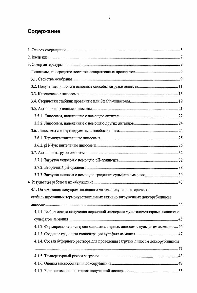 "Список сокращений. Липосомы, как средство доставки лекарственных препаратов. Свойства мембраны. Стерически стабилизированные или БСеакИлипосомы. Липосомы, нацеленные с помощью антител. Липосомы, нацеленные с помощью других лигандов. Липосомы с контролируемым высвобождением. Термочувствительные липосомы. Оптимизация полупромышленного метода получения стерически стабилизированных термочувствительных активно загруженных доксорубицином липосом. Выбор метода получения первичной дисперсии мультиламеллярных липосом с сульфатом аммония. Создание градиента концентрации сульфата аммония. Температурный режим загрузки. Оценка высвобождения доксорубицина. Биологические испытания полученной дисперсии. Флуоресцентные исследования. Влияние мочевины на активную загрузку липосом доксорубицином при использовании градиента сульфата аммония. Экспериментальная часть. Получение липосом. Определение размера липосом. Оценка термочувствительных свойств полученных липосом. Биологические испытания. Контрольный эксперимент. Получение электронных микрофотографий. Получение липосом с ангиостатином. Влияние мочевины на активную загрузку липосом доксорубицином при использовании градиента сульфата аммония. Благодарности. МРРС моноиальмитоилфосфатидилхолин I изопропилакриламид полиэтиленгликоль. Липосомы как потенциальные средства доставки лекарственных веществ рассматривались еще с середины х годов прошлого века. Рис. Хотя классические липосомы увеличивают эффективность включенных веществ, по крайней мере, в некоторых случаях, значительная часть введенных липосом захватывается макрофагами. Для устранения этого недостатка были разработаны липосомы с увеличенным временем циркуляции. Гидрофильная оболочка подобных липосом ограничивает их распознавание и захват клетками ретикулоэндотелиальной системы, что приводит к аккумулированию липосом во внеклеточном пространстве опухолевой ткани. В течение последних десятилетий были предприняты попытки увеличить селективность накопления терапевтических агентов в тканях опухоли. Так как большинство лекарственных препаратов не имеют сродства исключительно к тканям опухоли, были разработаны конъюгаты, в которых молекула эффектора была присоединена непосредственно к нацеливающему лиганду. Для того, чтобы увеличить количество молекул лекарственного вещества, доставляемого в клеткумишень, в качестве средства доставки также были предложены липосомы. Дальнейшим интересным развитием липосомальных систем доставки лекарственных препаратов является создание эффективных систем с контролируемым высвобождением. Эффективное комбинирование различных подходов является одним из путей преодоления указанных недостатков, а разработка технологичных схем получения липосомальных препаратов позволит нарабатывать их для полномасштабных испытаний и, при положительном результате последних, для терапии. Разработка и оптимизация полупромышленного метода получения стерически стабилизированных термочувствительных липосом, загружаемых доксорубицином против градиента сульфата аммония. Исследования и биологические испытания i vi и i viv указанного препарата. Создание и отработка методики, позволяющей оперативно получать липосомальные препараты с различными нацеливающими лигандами. Получение комбинированных липосомальных препаратов на основе веществ, различающихся по природе проявляемой противоопухолевой активности. Оценка эффективности i viv терапии злокачественных новообразований подобными препаратами. Данная работа является частью научных исследований, проводимых на кафедре биотехнологии МИТХТ им. М. В. Ломоносова в рамках госбюджетной темы 1Б Синтез новых фармаколог ически активных веществ, изучение их биологических свойств и методов направленного транспорта с целью создания противоопухолевых, противовирусных, антипаркинсоиических средств, а также по грантам президента РФ но поддержке ведущих научных школ НШ4 и РИ9. 