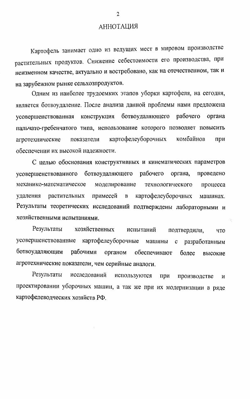 "Картофель занимает одно из ведущих мест в мировом производстве растительных продуктов. С целью обоснования конструктивных и кинематических параметров усовершенствованного ботвоудаляющего рабочего органа, проведено механикоматематическое моделирование технологического процесса удаления растительных примесей в картофелеуборочных машинах. Результаты теоретических исследований подтверждены лабораторными и хозяйственными испытаниями. РФ. ГЛАВА 1. Современное состояние и перспективные направления совершенствования картофелеуборочных машин. Нерешнные проблемы технологического процесса отделения ботвы и сорняков в картофелеуборочных машинах. Концептуальные подходы к созданию новых и модернизации существующих картофелеуборочных машин. Классификация и этапы совершенствования ботвоудаляющих рабочих органов картофелеуборочных машин. Ботвоудаление по коэффициенту парусности. Ботвоудаление на основе различия размерных характеристик компонентов картофельного вороха. ГЛАВА 2. ГЛАВА 3. ГЛАВА 4. ГЛАВА 5. Экономический эффект от снижения эксплуатационных затрат. Гм плотность клубня кгм акл. Ууш угол мвлду нектаром скорости вершины выступа А. Ьил. ЬСТ1 длина 1го стебля, м. ЦР разница закупочных цен продовольственного и поврежденного картофеля, рубг. Эсуга годовой экономический эффект на 1 га, рубга. В мировом производстве растительных продуктов картофель по потребляемому объему занимает одно из ведущих мест, наравне с пшеницей, кукурузой и рисом. Для населения нашей страны картофель играет важную роль в обеспечении продовольствием, оставаясь особо ценным и ничем не заменимым ежедневным продуктом питания. На долю Российской Федерации приходится около мирового валового производства данной культуры, а по объему производства картофеля занимает ведущее место в мире 9. В нашей стране основные площади посадок картофеля сосредоточены в Нечерноземной и ЦентральноЧерноземной зонах. По данным Росстата в году в хозяйствах всех категорий Российской Федерации картофель выращивали на площади 3,3 мли. Это в несколько раз меньше, чем в развитых странах Западной Европы и США в Нидерландах ,8 тга, Германии ,4, Франции ,8, США ,7 тга 5, 6, 4, 5. В результате возникла острая необходимость повышения эффективности сельскохозяйственного производства, чего нельзя добиться только путем увеличения урожайности культуры. К г. России должно производиться млн. Однако комбайны, которые выпускались в нашей стране применительно к нашим условиям, не полностью отвечают эксплуатационным и агротехническим требованиям особенно это касается уборки в тяжелых почвенноклиматических условиях. Поэтому создание современных картофелеуборочных машин важная задача, решение которой будет способствовать подъему отрасли картофелеводства. По данным ВНИИКХ, наиболее сложный технологический процесс при производстве картофеля уборка . Их снижение возможно за счет применения новых технологий и сельскохозяйственной техники, отвечающей всем агротехническим требованиям, предъявляемым к уборочным машинам. При наименьших затратах труда должно обеспечиваться чистота клубней в таре и более, минимальные повреждения до 5 и потери 4. Между тем практика работы современных картофелеуборочных машин показывает, что они в должной мере не удовлетворяют этим требованиям. В результате реформирования аграрного сектора экономики значительно выросло число хозяйствующих субъектов, увеличился диспаритет цен на промышленную и с. Наличие разных форм собственности требует корректировки и изменения приоритетности в подходах к созданию новых и модернизации существующих технических средств для удовлетворения современных нужд сельского хозяйства. Основной целью при разработке новых и усовершенствовании существующих машин стало уменьшение затрат на их разработку и изготовление, повышение технического уровня и конкурентоспособности на внутреннем и внешних рынках, уменьшение вредного воздействия на окружающую среду, создание безопасных и комфортных условий эксплуатации . 