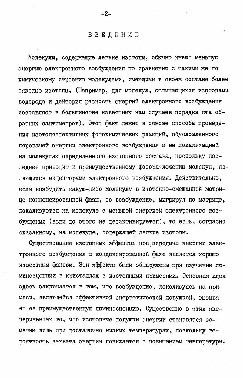 "Таким образом, на защиту выносятся экспериментально обнаруженные зависимости изотопных эффектов от температуры и изотопного состава исходной смеси для ряда органических соединений различных классов и их интерпретация в рамках модели локализованных возбуждений с помощью метода изотопных ловушек энергии. Несколько слов о структуре диссертации. Она состоит из пяти глав, введения и выводов. Первая глава является литературным обзором работ по передаче энергии и изотопным эффектам в конденсированной фазе. Метода экспериментов и способы обсчета результатов описаны во второй главе. В третьей, четвертой и пятой главах даны результаты экспериментов и их обсуждение. Выводы посвящены описанию основных результатов работы. Прежде чем перейти к последовательному изложению материала, отметим, что явление передачи энергии играет важную роль в радиационнохимических процессах, и, следовательно, идею об изотопных ловушках энергии можно легко распространить и на них. Однако более сложная картина как первичных, так и вторичных процессов при радиолизе неизбежно приведет в этом случае к затруднениям в интерпретации получаемых результатов. В этой главе мы рассмотрим описанные в литературе изотопные эффекты, возникающие при переносе энергии электронного возбуждения и регистрируемые по люминесценции, изотопные эффекты и перенос энергии при радиолизе и обсудим возможность проведения изотопселективных фотохимических реакций методом изотопных ловушек энергии. Механизмы фоторазложения исследуемых веществ будут описаны непосредственно перед рассмотрением изотопных эффектов, возникающих при их фотолизе. Наиболее легко межмолекулярный перенос энергии можно наблюдать при исследовании люминесценции. При этом вещество, имеющее низкую энергию электронного возбуждения, находящееся в качестве примеси в основной матрице, выступает в роли акцептора электронного возбуждения. Даже небольшие примеси такого вещества могут полностью потушить люминесценцию матрицы, а вся наблюдаемая люминесценция будет принадлежать примесному веществу. Точно также может быть обнаружен изотопный эффект, связанный с передачей энергии электронного возбуждения на изотопные примеси, причем обычно изучаются ароматические соединения в кристаллической форме при низких температурах, поскольку при этом обеспечивается достаточная глубина ловушки до 0 см1 и легкость наблюдения люминесценции. СегО КсНе 1 и 0,. Далее энергия электронного возбуждения передается монодейтеробензолу и недейтерированному бензолу. Передача энергии синглетного и триплетного возбуждений происходит очень быстро к обоим типам ловушек, и, если температура, при которой проводится эксперимент, достаточно низкая, то наблюдаемая люминесценция принадлежит только изотопным примесям в рассматриваемой работе молекулам С6НЪ и СИ6 . Очевидно, что синглетное состояние изотопной примеси может выбрать одну из четырех возможностей флюоресцировать I, термически дезактивироваться 2, передать энергию внутримолекулярно в триплет 3 или передать энергию межмолекулярно на синглетное состояние другой ловушки 4. В рассматриваемой работе I были получены следующие результаты при температуре жидкого гелия интенсивность флюоресценции в обоих кристаллах от СвНб и СдИТ а только от них она и наблюдается была примерно пропорциональна концентрациям этих ловушек. В отличие от этого, интенсивность фосфоресценции от С6Нб в первом кристалле на порядок выше, чем от СНТ , хотя их концентрации в основном веществе равны. Аналогично, во втором кристалле интенсивность фосфоресценции от недейтированного бензола составляла от интенсивности фосфоресценции монодейтерированного бензола, несмотря на то, что концентрация С6 в основном веществе в сто раз меньше, чем концентрация СдНТ . Поскольку фосфоресценция от основного вещества не наблюдалась, не трудно подсчитать,что интегральной интенсивности фосфоресценции обязано присутствию всего лишь 0. Таким образом, вслед за Ниманом и Робинсоном I можно полагать, что в рассмотренной системе нет миграции энергии синглетного возбуждения от ловушки к ловушке, тогда как триплетное возбуждение мигрирует достаточно быстро. 
