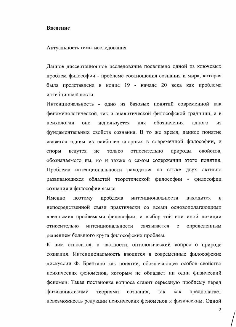 "Эта задача реализуема, однако она не решает задачу натурализации сознания, ради которой предпринимается данный проект, так как определения интенциональности и сознания не совпадают. Репрезентациониая теория сознания, которую идея интенциональности предполагает, в целом является ложной. Исследование представляет материал для существенного дополнения курсов История и философия науки, Аналитическая философия, Философия сознания, Философия языка. Результаты работы получили апробацию на выступлении на заседании сектора социальной эпистемологии ИФРАН ноября , а также в ходе чтения лекционного курса Интенционалыюсть в современной философии сознания на 4 курсе философского факультета в РГГУ в сентябредекабре . Основные идеи данной работы были изложены автором в публикациях, в частности, в статьях Ментальное содержание узкое или широкое Знание в социальном контексте. Эпистемология философия науки. Р. Милликэн Язык как биологическая категория Эпистемология философия науки. Глава 1. Введение в проблематику интенционалыюсти. Параграф первый. Определения интенциональности и их сложности. Задача определения интенционалыюсти. Исследование, посвященное одному понятию в конкретном направлении философии, логичнее всего начать с определения данного понятия. И, несмотря на то, что существует более или менее общепринятое определение интенциональности, согласно которому это способность сознания быть направленным на предметы, при попытке его эксплицировать обнаруживается, что даже оно в разных философских контекстах будет говорить о разных вещах. Не станет открытием тезис о том, что интенциональность это многозначный и сложный термин. Интснциональность в этом смысле, конечно, не является уникальным философским понятием, а стоит в одном ряду с такими понятиями, как сознание, значение, смысл, феномен, Я и др. Сложность определения этих понятий связана с их богатой концептуальной историей, а также с тем, что, давая то или иное определение, мы неизбежно занимаем определенную философскую позицию. Однако мы постараемся избежать крайности, и не будем заявлять, что не существует вообще никакого одного предмета или феномена, соответствующего данному слову в разных философских концепциях. Здесь мы попытаемся суммировать основные определения интенциональности, и в их число попадут, как определения, явно выраженные тем или иным философом, так и определения, которые имплицитно, с нашей позиции, полагаются теми или иными концепциями. Задача этого подробного исследования состоит не просто в том, чтобы сделать концептуальное введение для частных проблем проблемы определения ментального содержания или натурализации интенциональности, обсуждаемых в других главах работы. Мы преследуем также две другие цели. Вопервых, мы хотим обосновать тезис о том, что одно из этих определений является доминирующим как в концептуальном плане т. Речь идет об определении, согласно которому феномен, наиболее близкий к интенциональности это значение2 языковых выражений. Это исследование позволит нам также обосновать один из основных тезисов работы тезис о том, что данное понятие предполагает определенную картину сознания, которая лишь отчасти правильно его описывает, однако в основном является ложной. Вовторых, мы полагаем, что именно многозначность этого слова в сочетании с невниманием к этой многозначности зачастую затрудняет решение конкретных споров относительно этого понятия. Без сомнения, иллюзия, что философские проблемы могут быть полностью разрешены, как только мы сделаем значение терминов ясными, уже исчерпала себя исторически. Однако это не делает задачу более точного определения основного понятия в концепции менее актуальной и не элиминирует тот факт, что многие философские проблемы в действительности порождены путаницей в языке. Проблема значения наиболее близкий английский эквивалент этого слова, как мы его здесь употребляем, i здесь понимается в широком смысле, как проблема отношения знака и реальности, которую он обозначает. Таким образом, значение будет включать в себя и референцию, и смысл. 
