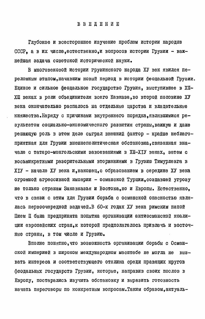 "и Э. М.Мамиствалишвили придерживаются принятого в грузинской историографии мнения о состоявшемся посольстве из Грузии в Западную Европу в гг. С.П. Карпов же повторяет высказанное в западноевропейской историографии мнение о недобросовестности Лудовико да Болонья, который якобы сфальсифицировал посольство из восточных стран в Европу. Но следует отметить, что, по всей вероятности, данный вопрос для С. П.Карпова не был предметом специального изучения. Говоря о грузинской историографии, следует упомянуть специальный параграф многотомника Очерки по истории Грузии. Б.Ломинадзе на основе трудов М. Тамарашвили и И. Д.Джавахишвили Ш. Таким образом, история грузинского посольства в Европу в связи с миссией Лудовико да Болонья пока еще не нашла должного освещения. Поэтому мы и поставили себе целью специально,монографически изучить историю антиосманской коалиции европейских стран и грузинского посольства в Европу в х годах ХУ века, оценить высказанные в историографии два противоречивых мнения по данному вопросу, выяснить отношение римского папы Пия П к Лудовико да Болонья и привезенным им с собой в Европу послам из восточных стран. Изучение истории страны в какуюлибо определенную эпоху,как известно,в основном ведется в двух направлениях путем исследования внутриполитических и социальноэкономических отношений и путем изучения внешней политики данного государства. Нашу задачу составляет освещение внутреннего положения и, главным образом, внешнеполитического курса Грузии в рассматриваемый период в отношении определенных стран. Внешняя политика любого государства,как указывает В. И.Ленин, является продолжением его внутренней политики и определяется последней 1. А так как социальноэкономическое положение страны является определяющим фактором внешней политики, то нам, естественно, следует в общих чертах охарактеризовать внутреннее положение Грузии того времени. ХУ век в истории грузинского народа явился тяжелейшим периодом, который, к сожалению, пока еще не изучен должным образом. Это был переломный период, когда страна переживала радикальные изменения в сфере как социальноэкономической, так и политической жизни. Испытывая экономический упадок, Грузия распалась на отдельные царства и владетельные княжества. 