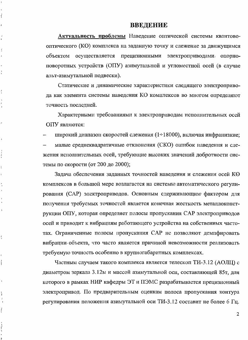 "На базе обобщенной модели создан метод параметрического синтеза оптимальных структур следящих приводов. С использованием предложенного метода определяется оптимальная структура с инерционным преобразователемгенератором. После публикации книг , в нашей стране возрос интерес к системам, высокие динамические показатели которых достигаются за. Вопросы, связанные с использованием наблюдающих устройств в электроприводах с упругостью, рассматривались в ряде работ, например ,9. Так в 9 рассмотрена система регулирования скорости с наблюдателем, управляемым током якоря двигателя и восстанавливающий скорости двигателя, исполнительного органа, упругий момент и постоянную составляющую возмущения в виде момента, действующего на исполнительный орган. Показано, что в такой системе могут быть подучены плавное движение исполнительного органа и отработка возмущения без статической ошибки. В 2 рассматривается возможность построения системы, содержащей 3 наблюдателя ведущей величины, состояния объекта и возмущающего воздействия. Статья не содержит сведений о реализации этой весьма сложной системы на объекте. В работе предложены принципы построения локальной системы управления скоростью упругого механизма при построении ее как системы с подчиненным токовым кон туром, замкнутой по вектору состояния механизма или через упрошенный наблюдатель, управляющий скоростью двигателя, с выделением ошибки восстановления скорости исполнительного органа. Как частный случай системы, замкнутой по вектору состояния механизма, рассмотрена унифицированная . В подведен итог практики зарубежного телескопостроения вплоть до г, представлен обзор современных аппаратных и алгоритмических методов повышения точности и плавности движения прецизионных электроприводов осей наземных комплексов слежения за астрономическими объектами КСАО. В частности, рассматриваются методики применения дополни тельного контура регулирования с активной оптикой гайдинг системы, использование контура демпфирования ветровой нагрузки, базирующегося на сверхбыстром измерении ветрового момента и др и делается вывод о значительном снижении эффективности упомянутых подходов при возрастании габаритов устройств. На основаниивсего вышесказанного можно сделать вывод о том, что проблема уменьшения влияния упругостей исполнительного механизма на работу электропривода в настоящее время является одной из основополагающих в рассматриваемой области. Несмотря на многочисленные зарубежные и отечественные исследования, посвященные разработкам средств повышения точности и плавности движения электроприводов осей КСАО, а также расширению полос пропускания их САР, методы алгоритмического демпфирования упругих свойств нагрузок рассматриваемых электроприводов до настоящего времени остаются нереализованной задачей. ГЛАВА 1. Современное исследование космоса невозможно без. АУ и оптических телескопови радиотелескопов РГ, осуществляющих наблюдение за естественными космическими объектами. КОи связь с искусственнымиспутниками Земли ИСЗ и космическими кораблями. Одна из важнейших задач функционирования таких сооружении возложена на автоматизированный электропривод силовойследящий электропривод обеспечивает наведение зеркала антенной установки или. Оттого, насколько точно будет осуществляться наблюдение, зависит реальная возможность использования параметров антенны или телескопа как инструмента. Современный следящий элктропривод наведения включает в себя силовую часть в виде питающегося от транзисторного преобразователя высокомоментного бесконтактного двигателя постоянного тока БДГГГ, предназначенного для перемещения зеркала антенной установки или оптической, системы телескопа по азимуту или углу места по часовой оси и оси склонения при экваториальной подвеске, и управляющую часть, базирующуюся на микроконтроллере и объединяющую в себе измерительнопреобразовательные устройства, регуляторы и управляющий компьютер, который наряду с выполнением задач более высокого иерархического уровня, таких как расчет параметров орбит, выработка задающих сигналов на перемещение по азимуту и углу места и др. 
