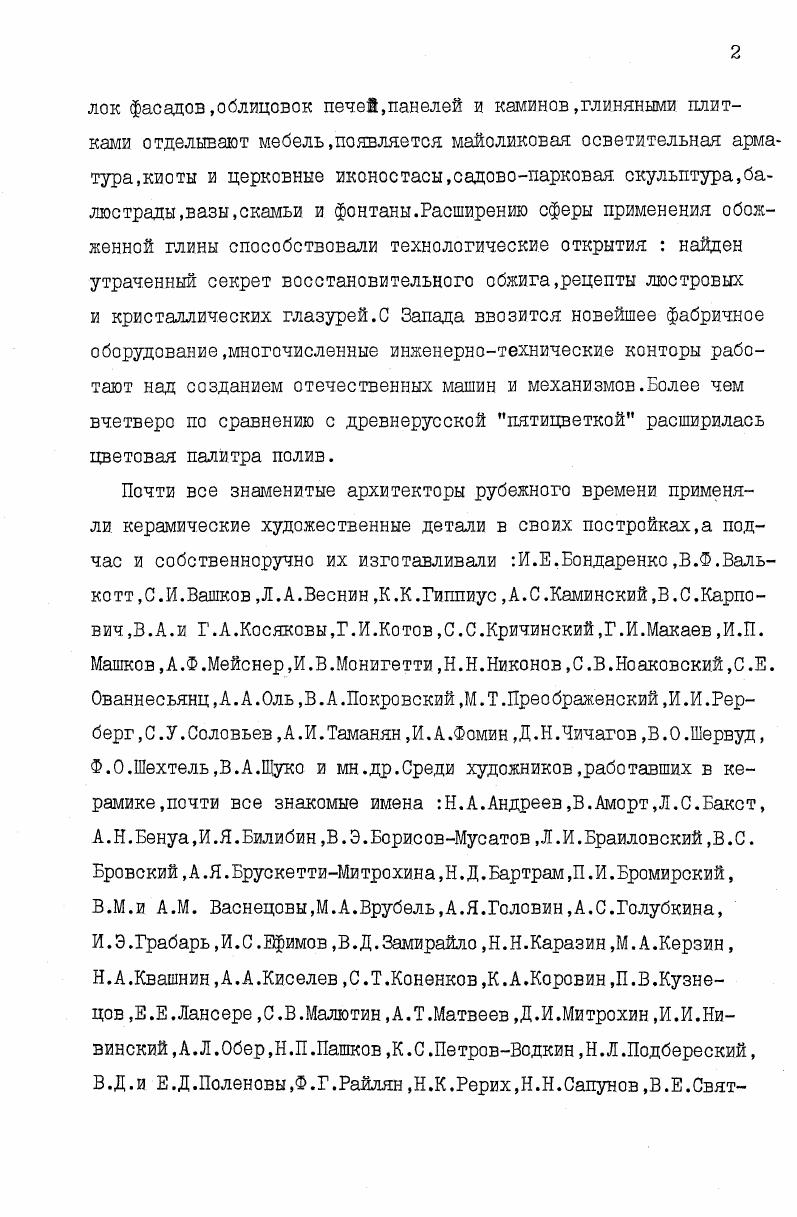 Обширный справочный аппарат,приложенный к диссертации,имеет самостоятельное значение. Он состоит из хронологической таблицы керамических производств России конца XIXначала XX вв,выпускавших архитектурную керамику 7 наименований,перечня иностранных керамических производствпродукция которых ввозилась в Россию названия. Отдельно выделены центры изготовления и торговли керамикой в Москве и Петербургедаются основные сведения об учебных заведениях по подготовке керамистов учреждений. В списке выставок, на которых экспонировалась архитектурная керамика,более названий. Перечни построек Москвы и Петербурга с использованием фасадной керамики дополнены ссылками на архивные материалы и дореволюционные публикации,позволившие произвести атрибуцию керамических вставок. Одним из приложений стали списки архитектурных построек отделанных керамикой, выполненной на наиболее значительных в художественном отношении производствах фабрики С. И.Масленникова,М. М.С. Кузнецова,Миргородская художественнопромышленная керамическая школа,заводы Абрамцево и Кикерино,артель Мурава. Впервые в научный обиход вводятся новые сведения и атрибуции. М.А. Врубеля к керамике позволили выявить десять ныне существующих зданий,отделанных его вставками. Благодаря найденному в частной коллекции эскизу П. В.Кузнецова удолось восстановить дореволюционный облик московской гостиницы Националь. Из 0 имен авторов монументальной керамики более половины впервые упоминается в связи с этой отралыо деятельности в настоящей работе. Стали известны новые работы в майолике А. Я.Головина, М. В. Якунчиковой, А. М. Васнецова, . Сапунова. В. Д. Замирайло,А. Т.Матвеева,С. У.Соловьева,И. И.Рерберга,Н. А. Квашнина,А. И.Гальнбека. Впервые по возможности полно воссоздана деятельность в области художественной керамики наиболее известных художественных объединений,очерчены индивидуальнохудожественные и технологические особенности,свойственные их изделиям,что может послужить основой для последующей атрибуционной работы. В диссертации впервые квалифици руются в качестве выдающихся архитектурных памятников исследуемого времени московские особняки Ф. Н.Плевако,С. У.Соловьева, П. Г.Солодовникова,В. П.Низова,В. И.ДонскоЕа,А. Ф.Мейснера,петербургские постройки . Никонова на Колокольной и Ямской улицах. Теоретические положения диссертации, и содержащиеся в ней фактические данные помогут определить время постройки или переделки того или иного архитектурного сооружения. Структура работы определяется ее основной целью и задачами. Она состоит из введения,двух глав заключения,примечаний,приложения, библиографии и альбома иллюстраций. Во введении определяется тема,ставится цель и задачи работы, освещается состояние этого вопроса в современной науке, методы и источники исследования,научная новизна и актуальность работы. Глава I Художественная архитектурная керамика в России конца Х1Хначала XX веков состоит из двух разделов. В первом дается краткий исторический очерк ее применения,поясняется причина ее отсутствия в ХУШ1 половине XIX ст. Подробно освещена деятельность государственных и общественных организаций по изучению и пропаганде применения керамических деталей в архитектуре,организации архитектурных конкурсов,изданию книгжурналовсобиранию образцов керамики изучению ее орнаментики,по созданию в России керамической промышленности. Второй раздел I главы посвящен производству архитектурной керамики в России кустарями мелкими ремесленниками фабриками и заводами ,художественными объединениями учебными заведениями. Глваа II Керамический декор фасадов и архитектурный стиль рубежа Х1Хначала XX вв. Во втором разделе II главы речь идет об эволюции фасадной керамики на рубеже веков,а также сопоставляются особенности ее применения в разных типах сооружений Москвы и Петербурга. Заключение подводит итоги проделанной работы. К основному тексту диссертации приложены 0 примечаний, библиография из 8 названий,а также специальных приложений на страницах,содержащие разнообразные фактические данные,составившие основу исследования. Альбом иллюстраций представлен в отдельном томе. 