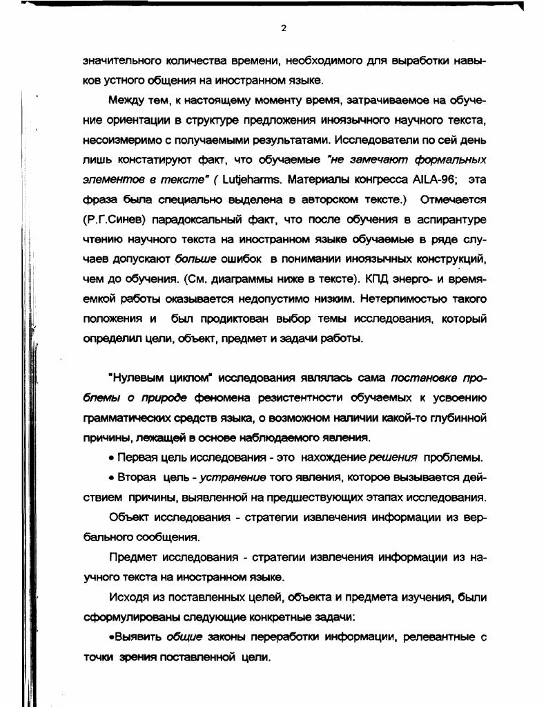 Первая цель исследования это нахождение решения проблемы. Вторая цель устранение того явления, которое вызывается действием причины, выявленной на предшествующих этапах исследования. Объект исследования стратегии извлечения информации из вербального сообщения. Предмет исследования стратегии извлечения информации из научного текста на иностранном языке. Выявить общие законы переработки информации, релевантные с точки зрения поставленной цели. Выявить законы переработки вербальной информации, релевантные с точки зрения поставленной цели. Сформулировать отличия переработки вербальной информации в процессе чтения научной литературы и в процессе чтения текстов других функциональных стилей. Найти подход к решению проблемы выработки адекватной стратегии чтения научной литературы на иностранном языке. Определить способы создания выявленной адекватной стратегии. Дать принципиально новое описание структурных элементов и способов их связи в системе изучаемого языка в нашем случае немецкого с целью определения основы для выработки искомой стратегии. Разработать систему задач и упражнений для выработки такой стратегии. Поскольку в исследовании были поставлены две самостоятельные цели, следует говорить и о двух методологических основах исследования. Методологические принципы первой части работы. Проблемная ситуация может быть рассмотрена с разных сторон и проанализирована различными методами. Для проникновения в ее суть могут быть использованы данные различных наук. Если данные нескольких наук конвергируют к одному и тому же результату, этот результат можно считать истинным. Методологической основой второй части работы явилась концепция понимания языковой компетенции индивида как системы когнитивных структур, изоморфных структурам языкаконструкта. Представить языковой материал, идя от общего к частному, и таким образом строить когнитивные структуры на основе обобщенной схемы, описывающей рациональную структуру объекта. Сформировать стратегию чтения, базирующуюся на понимании функционирования языка как парадигматики в синтагматике. Общие основы переработки информации мозгом А. Г.Асмолов, Н. П.Бехтерева, В. Д.Глезер, А. М.Иваницкий, Э. А.Костандов, А. И.Кочергин, Н. Н.Ланге, А. Н.Леонтьев, Тихомиров, . Переработка вербальной информации здоровым мозгом, в том числе в онтогенезе В. И.Герасимов, А. А.Брудный, Н. Г.Комлев, О. Д.КузьменкоНаумова, Леонтьев, Р. К. МиньярБелоручев, В. В.Налимов, Ю. А.Сорокин, Е. Ф.Тарасов, Т. Н.Ушакова, А. М.Шахнорович, . М.Юрьева и ДР. Переработка вербальной информации больными с афазическими нарушениями данные патологии высвечивают скрытые в норме закономерности деятельности мозга Т. В.Ахутина, Э. С.Бейн, Ж. М.Глозман, Ф. Веллютино, И. Т.Власенко, Вяч. Вс. Иванов, А. Р.Лурия, Полонская, Трауготт, Е. Д.Хомская, Л. С.Цветкова, . Идеи и данные, полученные при изучении функциональной асимметрии больших полушарий головного мозга и на больных с расщеплен ным мозгом Л. Я.Балонов, Н. А.Брагина, В. Л.Деглин, Т. А.Доброхотова. Л.Р. Зенков, Б. С.Котик , В. В.Куцова, Э Г. Симерницкая, Е. Д.Хомская, В. В.Юрский, I, . Идеи и методы когнитивной психологии и моделирования работы мозга в системах искусственного интеллекта Д. X. Баллард, Б. М.Величковский, Ш. А.Губерман, М. Курячая, У. Найссер, А. И.Новиков, Г. Саймон, В. С.Файн, У. Чинг, , . Теоретическую основу второй части работы составили идеи системного подхода к исследованию в философском и педагогическом аспектах Л С. Выготский, П. Я. Гальперин, В. В.Давыдов, И. И.Ильясов, Н. Г.Комлев, В. С.Садовский, Л. Н.Терентьева, Н. И.П. Элентух, , i и др. В работе были использованы следующие теоретические методы 1 описание и аналогия, 2 описание и объяснение, 3 индукция, 4 дедукция, 5 доказательство, обобщение, б анализ и синтез эмпирические методы 1 сбор и анализ данных, 2 эксперимент, 3 статистический анализ данных. Представленная работа является теоретикопрактическим исследованием, содержащим психологическое и педагогическое обоснование предлагаемого метода, изложение самого метода и описание материалов, реализующих принципы этого метода. 