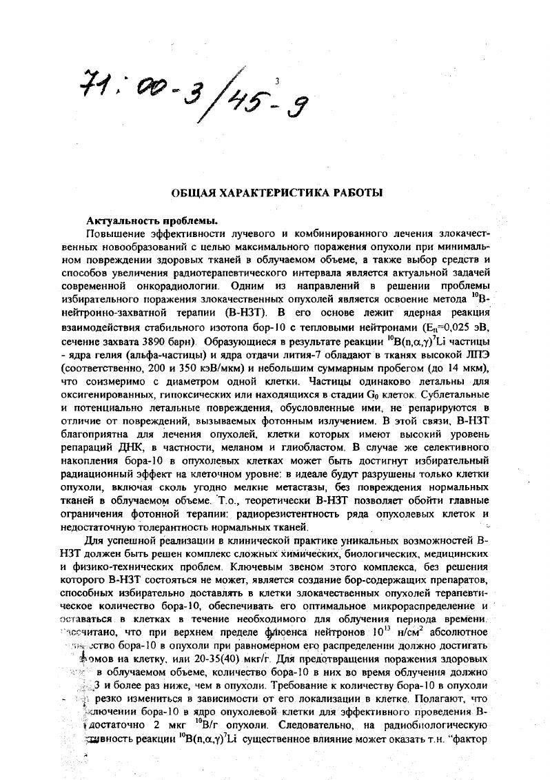 После многолетних целенаправленных поисков для ВНЗТ отобраны два соединения меркаптоундскагидрододекаборат ЫаВиНпЗН, ВвН и рборонфеннлаланин БФА Как показал клинический опыт, препараты не являются оптимальными для ВНЗТ, но тем не менее, В5Н позволяет достаточно успешно применять ВНЗТ при комбинированном лечении опухолей мозга Япония, США, страны ЕС, а БФА при лечении меланомы кожи и ее мегастазов Япония, США. Проводятся клинические исследования по изучению эффективности БФА при проведении ВНЗГ опухолей мозга Япония, США. Важным аспектом эффективного проведения В1 ПТ являегся также наличие методов, способных обеспечить оптимальное индивидуальное планирование и контроль за ее проведением. Прежде всего, необходимо знание абсолютной концентрации бора, его микрораспределения в процессе облучения, что позволит правильно выбрать временные параметры облучения, повысить точность дозиметрии и микродозиметрни, определяя тем самым успех ВНЗТ. В этой связи особую ценность представляет развитие и освоение в клинике нейтроннорадиационного метода определения бора в опухолевой и нормальной тканях в реальном времени по п,уреакции на боре, а также ряда других аналитических методов, позволяющих определять внутриклеточную концентрацию и локализацию бора, таких, как количественная авторадиография высокого разрешения, электронная спектроскопия и др. Вплоть до настоящего времени оценка концентрации бора в опухоли при ВНЗТ осуществляется, как правило, на основании предварительно получаемых данных, например, при проведении хирургической операции по удалению опухоли мозга, или косвенно по уровню бора в крови с учетом также предварительно установленного соотношения его концентраций опухолькровь. Кроме того, для выработки оптимального индивидуального плана лечения злокачественных опухолей и его коррекции в процессе курса терапии, большое значение имеет возможность ранней оценки реакции опухоли на облучение. Однако, в клинической практике нет метода, с помощью которого можно было бы быстро получить надежную количественную информацию. Рентгенологические, томографические, эндоскопические и др. Использование для этих целей цитокинетических параметров общего числа клеток, фракции роста, распределения клеток по фазам клеточного цикла, а также таких биологических параметров, как скорость пролиферации, репопуляции, фракции выживших клеток и др. В этой связи создание простого, нетравматичного, информативного метода своевременного получения надежных количественных параметров, характеризующих ответ опухоли на воздействие, является также актуальной задачей современной онкорадиологии. Согласно японским клиническим данным, охватывающим период гг, средняя продолжительность жизни больных после ВНЗТ злокачественных опухолей мозга в зависимости от их гистологического типа колеблется от 0 до дней при отсутствии у пациентов заметных психических нарушении 6 пациентов после ВНЗТ живут уже более лет При традиционных методах лечения средняя продолжительность жизни таких больных составляет 8 месяцев. Учитывая теоретические возможности ВНЗТ и анализируя собственный клинический опыт, др Ыакайаа У. Предварительный анализ клинических результатов лечения пациентов меланомой кожи показывает, что продолжительность жизни 2 и более года для больных с меланомой в стадиях ТЫМ составляет , а излечиваемость меланомы в стадии Т ЫоМо может достигнуть более . Цели и задачи работы. Создание отечественного препарата для ВНЗТ как на основе воспроизведения используемого за рубежом , так и поиска препаратов среди вновь синтезированных соединений, теоретически перспективных для ВНЗТ. Оценить в экспериментальных исследованиях возможность использования отечественного препарата для ВНЗГ меланомы и рака молочной железы. На двухтрех опухолевых моделях i viv изучить биораспредсление новых производных полиэдрических боранов и карборанов, относящихся к различным химическим классам, . ВНЗТ по токсичности, уровню абсолютной концентрации бора в опухоли, градиенту концентрации бора между опухолевой и прилежащими к ней здоровыми тканями. ЙДУР. 