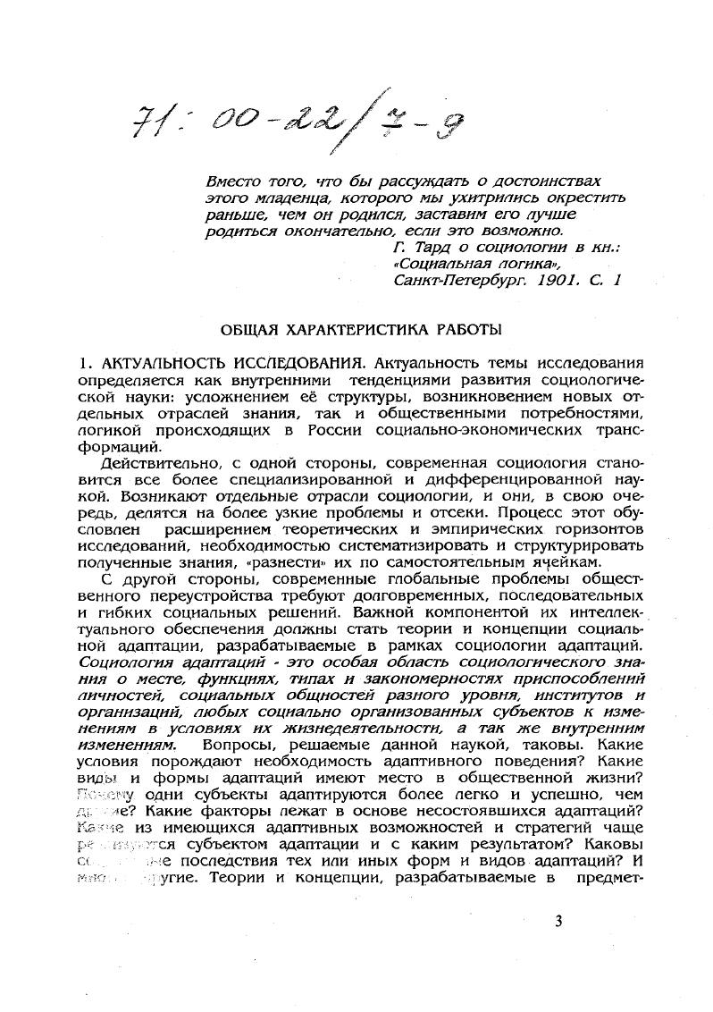 Э. Фромм в контексте неофрейдизма, в том числе концепций социального характера, социального отчуждения и пр. А Тоффлер с позиции технологического детерминизма теории футурошока и культурошока, П. Делор и А. Дюссен с позиции теории социальной дезадаптации дисгармония ритмов природной жизни человека и ритмов, создаваемых образом жизни современного общества главная причина его социальной патологии и др. В российском классическом наследии прежде всего следует отдать дань блестящим идеям, находящимся в предметном поле социологии адаптаций, М. М. Ковалевского, П. А. Сорокина, С. А. Левицкого русское зарубежье и многих других. Однако в целом до середины х годов социальная адаптация в России практически не изучалась встречаются лишь редкие упоминания и краткие публикации. Затем последовала серия прекрасных работ, заложивших основы отечественной социологии адаптаций. Б числе первых авторов были С. Д. Артемов, К. М. Хайлов, В. Н. Шубкин, позднее Б. И. Бойко, Т. И. Вершинина, Б. П. Казначеев, И. А. Милославова, А. А. Налчаджян, Ю. М. Плюснин, А. П. Растигеев, Ж. Т. Тощенко, Л. Л. Шпак, Б. А. Ядов и др. Особо следует отметить большой вклад, который внесли в философское осмысление теории адаптации в середине х годов российские ученые А. Б. Георгиевский, В. П. Петленко, А. В. Сахно, Г. И. Царегородцев. К настоящему времени существующий в мировой социологической науке задел представлен, в основном, теорией и методологией процессов адаптации в эволюционных или достаточно стабильных, медленно изменяющихся средах. Современному же переходу к рынку в России и постсоциалистических странах Восточной Европы присущи черты взрывного, революционного характера, признаки бифуркаций. Это предполагает создание совершенно новых концепций, новой методологии, новой методики исследования процессов адаптации социума в условиях общественного перелома. Б последние года, судя по периодической печати, к этой проблеме обратился целый ряд исследователей. В этой связи хотелось бы отметить работы В. А. Артемова, П. Б. Бабаевой, Ф. П. П. Великого, 3. В. Куприяновой, Т. И. Заславской, А. А. Гордиемко, П. А. Гордона, И. Б. Дискина, Р. К Ивановой, В. П. Казначеева 3. И. Калугиной, Е. Б. Мостовой, Юг М. Плюснина, Н7М Римашевской, Е. В. Руденского, В. О. Рукавишникова, И. М. Токарской, Е. Г. Ясина и многих других. Однако все еще пока не разработаны концептуальные подходы, методология и методика изучения социальных адаптаций в условиях крупных общественных сдвигов. Как нам представляется, сегодня предстоит очередной виток по уточнению и конструированию исходных понятий, синтезу и анализу имеющихся концептуальных положений, окончательной институционализации социологии адаптаций. Именно из этих обстоятельств и ориентиров исходил диссертант при определении цели и задач своего исследования. ОБЪЕКТ ИССЛЕДОВАНИЯ. Объектом исследования выступают теоретикометодологические и эмпирические основания новой научной дисциплины социологии адаптаций. ПРЕДМЕТ ИССЛЕДОВАНИЯ. Предметом исследования являются те области теоретикометодологического и эмпирического поля новой научной дисциплины социологии адаптаций, которые затрагивает вопросы определения предмета и метода, а так же формирования понятийного и концептуального е каркасов в контексте современных реалий. ЦЕЛЬ ИССЛЕДОВАНИЯ. Цель исследования заключалась в попытке актуализации, систематизации, конструирования и артикуляции теоретикометодологических оснований социологии адаптаций, а так же апробации и иллюстрации их на эмпирическом материале конкретных социологических исследований. Для достижения этой цели решались следующие задачи. Определить предметное поле социологии адаптаций, обрисовать е иерархическую структуру с выделением общетеоретического, частнотеоретического, конкретноэмпирического уровней анализа. Обосновать необходимость выделения 2х вариететов предмета исследования адаптации в эволюционных и бифуркационных средах. Сконструировать классификационную систему адаптаций, позволяющую ориентироваться в многообразии их конкретных проявлений форм, видов и пр. 