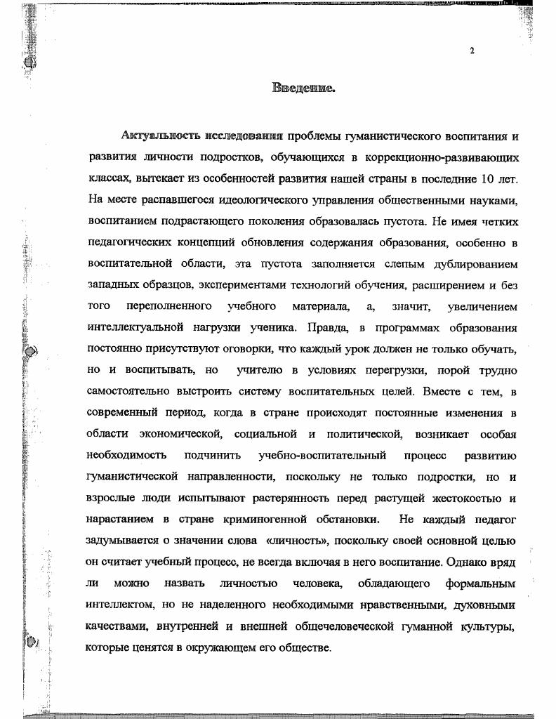 Апробация и внедрение результатов исследования в практику. Результаты исследования освещались в научных докладах, на сессии научного совета по проблемам формирования мировоззрения учащихся средней школы (Москва, ), в сообщениях и тезисах выступлений на конференциях: российских: Первой Всероссийской конференции по психологии «Психология -сегодня» ( Москва, . Воспитание и развитие личности»( Москва, ); Международной научно-практической конференции. Новаторство как традиция отечественной педагогики. Москва, ); 2-ой Международной научно-практической конференции. Педагогический процесс как культурная деятельность. Самара, ); на конференциях, семинарах педагогов, психологов, руководителей школ Северного округа Москвы, на курсах повышения квалификации Московского института повышения квалификации работников образования (-). Результаты исследования нашли отражение в работе, в учебно-воспитательном процессе средней школы №5 г. Москвы, при чтении лекций учителям, родителям, студентам -практикантам пединститутов, проведении семинарских и практических занятий с учителями, воспитателями, психологами, при проведении индивидуальной работы с родителями и учащимися. Структура диссертации: диссертация состоит из введения, двух глав, заключения, списка литературы и приложения. Теоретическим» проблемы гуманистического воспитания м развнп^н подростков. Псшхолого-педагогнческие и соцмагаьно-философскне основы процесса гуманистического воспитания и развития подростков коррекциоино-развнвающнх классах. В условиях социально-экономического кризиса, когда в нашей стране идет постоянное изменение социальной, экономической и политической обстановки, духовная среда общества и личности, как ее органической части, подвергается разрушению. Глобальные изменяющиеся реформы, систематически потрясающие наше общество, оказывают отрицательное влияние на образование, идеологию и поведенческую структуру личности. Мы живем в такой исторический период, когда разлом в самодвижении социума, переход его от одного качественного состояния в другое совмещается по времени с разломом в культуре народа и многих народов, с отказом от недавно чтимых духовных, нравственных ценностей, их мучительным формированием ”(4). Ясно и то, что утрата необходимых положительных ценностей, заполняется ее отрицательными характеристиками, а общество в настоящее время захлестнула волна отрицательных эмоций и криминогенного поведения не юлысо в среде взрослых, но и также в среде молодежи, в том числе и подростков. Вот почему особо актуальное значение приобретает вопрос о гуманистическом воспитании и развитии подростков, включающий в себя формирование гуманистических взглядов, гуманистических взаимоотношений среди сверстников, их отношение к учебе, к труду. Таким образом, речь идет о гуманизации личности молодежи, которую возможно, прежде всего, осуществить через гуманизацию образования и гуманистическое воспитание человека с прогрессивными мировоззренческими взглядами, с высокими духовными потребностями и интересами. Чтобы разрешить поставленную перед нами проблему о гуманистическом воспитании и развитии подростков, следует остановиться на характеристике основных понятий, которые нам предстоит использовать в своей исследовательской работе. Мировоззрение, гуманистическое мировоззрение. Основу понятий гуманистическое мировоззрение, гуманистическое воспитание, гуманистические ориентации составляет гуманизм (от латинского слова ЬшпапиБ-человечный). Гуманизм, как нравственная мировоззренческая категория, в разные исторические периоды характеризовался признанием человека, как личности, имеющей равные права с другими людьми, не зависимо от их национальности, вероисповедания, природных и социальных условий жизни, а также быть свободным, развивать свои способности и таланты, стремится быть полезным обществу. В личности человека гуманизм реализуется качеством гуманности, обусловленным нравственными нормами и ценностными установками на социальные объекты (человека, группу, живое существо, экологические условия жизни и т. 