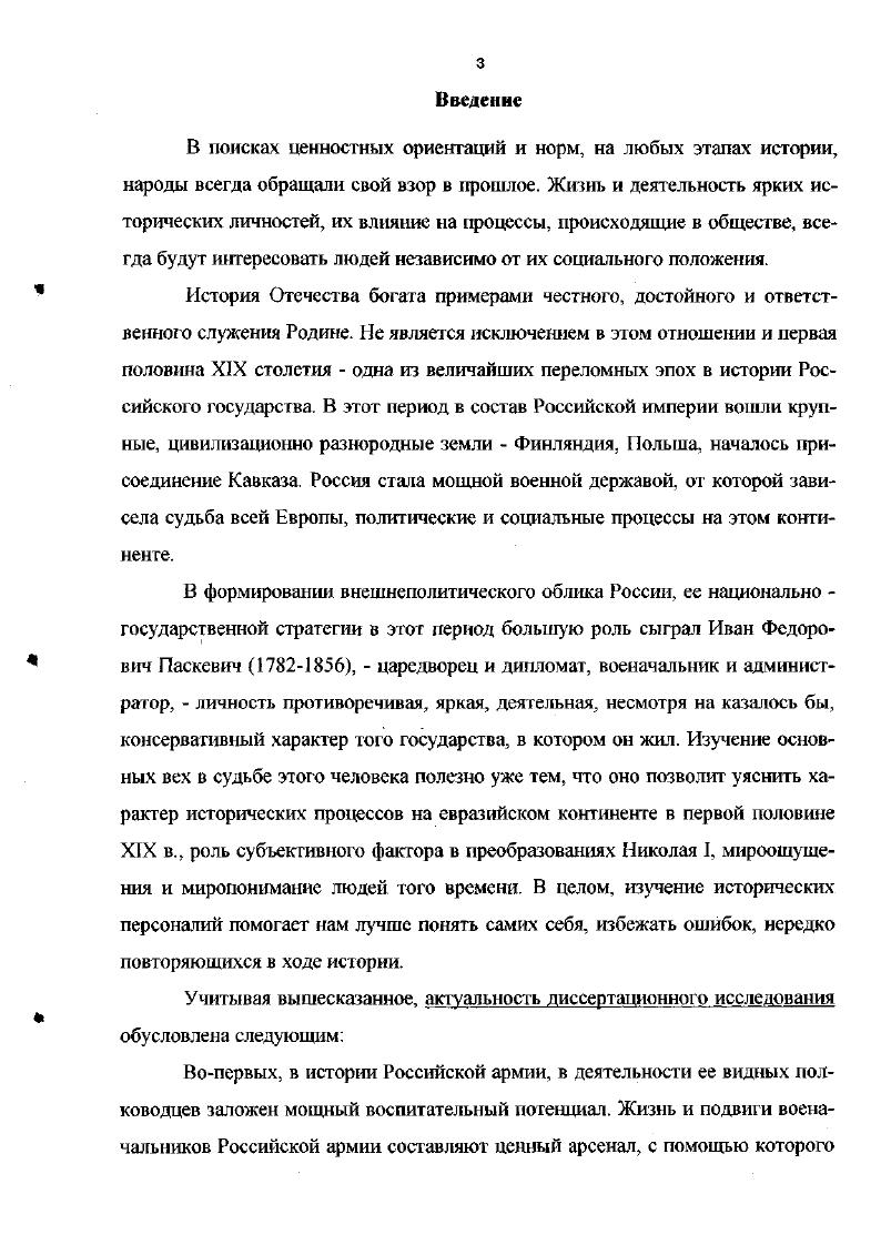 Обобщая сказанное, можно сделать вывод, что в отечественной историографии изучаемой проблемы сделаны определенные наработки в исследовании личности И. Ф.Паскевича, его административнополитической и военной деятельности, введены в оборот ряд документальных источников, проанализированы наиболее известные события в его жизни. Тем не менее, налицо стремление либо преувеличить, либо принизить роль и место И. Ф.Паскевича в николаевской общественнополитической системе, одинаково оценивать полководческие способности генералфельдмаршала на всех этапах его военной карьеры. В зарубежной историографии И. Ф.Паскевич рассматривается, главным образом, в связи с исследованием внешнеполитической линии Российской империи во второй четверти XIX в. Европейские авторы считают И. Ф.Паскевича инициатором и исполнителем имперской политики российских властей, тем самым негативно оценивая его личность и деяния2. Таким образом, в отечественной и зарубежной историографии сделаны определенные наработки в изучении основных вех жизни И. См. Колесников А. Маршалы России. Ярославль, . С. Ковалевский Н. Ф. История государства российского. Жизнеописания знаменитых военных деятелей XVIII начало XX в. М., . С. Шишов Георгиевские кавалеры. В 4 т. М., . Т.1. I i . Вне поля зрения историков остался анализ государственной деятельности И. Ф.Паскевича в Царстве Польском и на Кавказе, его роль перед началом и в ходе Крымской войны. Исходя из актуальности и степени разработанности проблемы, диссертант определил в качестве объекта своего исследования историческую личность генералфельдмаршала, князя И. Ф.Паскевича, одного из основных исполнителей внешней и внутренней политики Российской империи в первой половине XIX в. Хронологические рамки исследования определяются основными вехами жизни И. Ф.Паскевича, от этапа получения образования конец XVIII в. Крымской войне гг. Исходя из актуальности темы, степени разработанности данной проблемы в отечественной и зарубежной историографии и ее практической значимости, соискатель поставил перед собой цель провести комплексный анализ всех сторон жизни и деятельности И. Ф.Паскевича, обобщить и систематизировать его политический и военный опыт, сделать выводы и сформулировать практические рекомендации по использованию отечественного исторического наследия. Выявить факторы, которые повлияли на формирование мировоззрения И. Ф.Паскевича, заложили в нем качества необходимые для государственной деятельности и военной службы. Проанализировать роль и место И. Ф.Паскевича в становлении системы военноадминистративной власти на Кавказе. Раскрыть основные направления деятельности И. Ф.Паскевича в Царстве Польском. Методологические основы исследования При написании диссертации авгор руководствовался диалектическим методом, позволяющим рассматривать военную и политическую деятельность И. Ф.Паскевича в многообразии общественных связей и отношений. При этом автор опирался на фундаментальные положения теории научного познания, труды представителей мировой и отечественной общественной мысли, руководствовался основными принципами исторической науки объективности и историзма. При подготовке диссертации использовались различные общенаучные методы, имеющие важное значение для проведения исторического исследования соединение исторического и логического, метода сравнения, функционального анализа. Применялись также специальноисторические методы проблемный, хронологический, ретХспективньй, актуализации и смежные методы исследования классификации, статистический. Источииковая база исследования представлена несколькими группами источников архивные материалы, опубликованные сборники документов, мемуарная и эпистолярная литература, энциклопедическая и справочная литература, материалы периодической печати. Одной из самых значимых групп источников являются архивные документы и материалы. Москва соискателем привлечены к исследовашло прежде всего фонды, относящиеся к войнам и военным конфликтам первой половины XIX в. И.Ф. Паскевич Персидская война гг. Турецкая война гг. Польское восстание г. Венгерская война г. Отечественная война г. Восточная война гг. Военноученый архив ф. ВУА. 