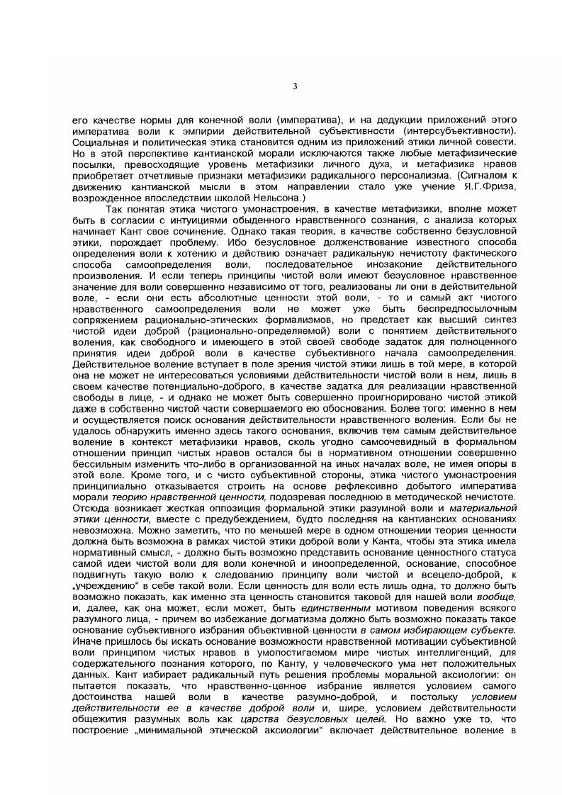 Канта, наиболее связно и полно представленной в Основоположении к метафизике нравов, замысел всесторонней саморефлексии чистой воли как универсальнодоброй, во всех своих избраниях следующей принципу, данному чисым разумом в качестве безусловного закона, и удается ли Канту соотнести в ходе этой рефлексии формальную теорию императива разума и метафизическую теорию безусловноценной личной воли. Ибо последние предстают при начертанном здесь подходе к анализу Основоположения как два аспекта единой теории, а именно, этики чистой воли в ее качестве метафизики. Такой взгляд позволит как бы в стереоскопической полноте соединить формальные теория императива и критикоонтологические рефлексия доброй воли дискурсы в пределах этого классического философского сочинения, между тем как до сих пор одностороннее предпочтение тех либо других побуждало к построению прямо несовместимых истолкований кантианской моральной доктрины, и в свете теоретического идеала чистого и строгого решения этой проблемы, иначе говоря, имманентнокритический анализ данного произведения. Эта работа позволит оценить действительную теоретическую плодотворность избранного Кантом трансцендентальнофилософского метода в этике при рассмотрении специфического предмета нравственной философии, но соответственно осветит и непреодолимые границы такого метода. Имеется вв виду выяснить, что может, и что не может дать для воплощения идеи безусловной этики философская этика Канта, и в каком направлении указывают суждения Канта о полноценном определении нравственной воли, которое он предполагал возможным получить с помощью идеи самозаконодательсгва воли, или ее автономии, же неадекватностью и ограниченностью своей на действительно положительное определение нравственно чистой воли. Оговоримся сразу, что речь идет о специально кантоведческом исследовании, которое однако будет кантианским лишь в ограниченном смысле критического развития методически приемлемых, по канону самого кантианства этических идей, так что хотя мы всякий раз будем получать материал для положительного метафизико и нормативноэтического развития заложенной в кантианстве нравственной идеи, какое было бы свободно от кантианской ограниченности и субъективизма, однако связносистематическое изложение такой нравственной доктрины далеко превосходит объем того, что может дать наше исследование. По форме своей оно будет поэтому не чем иным, как принципиальнокритическим комментарием к основному второму разделу Основоположения к метафизике нравов Канта. Другое дело показав, в общих чертах, логику реализации Кантом замысла критической этики как метафизики абсолютно доброй воли, и указав, какие выводы следуют из подлинно абсолютного идеализма чистой нравственной воли, попытаться выяснить причины, которыми мог быть обусловлен отказ Канта формулировать такие выводы, недостаточная последовательность Канта в воплощении начал собственного критического идеализма. Научная новизна и практическая значимость диссертации. В диссертации, по мнению автора, впервые в литературе предпринята попытка системного анализа этической рефлексии, представленной Кантом в Основоположении к метафизике нравов, в единстве двух аспектов этой рефлексии чистой теории категорического императива критической метафизики нравственной воли. Это позволило прочесть Основоположение как метафизический трактат о доброй воле, как опыт метафизикотелеологического оновоположения нравственной философии без ущерба для основательности и связности рассмотрения собственно трансцендентальных аргументов в нем, служащих осмыслению императива морали. Канту соотнести в ходе этой рефлексии формальную теорию императива разума и метафизическую теорию безусловноценной личной воли. Ибо последние предстают при начертанном здесь подходе к анализу Основоположения как два аспекта единой теории, а именно, этики чистой поли п ее качестве метафизики. Такой взгляд позволит как бы в стереоскопической полноте соединить формальные теория императива и критикоонтологические рефлексия доброй воли дискурсы в пределах этого классического философского сочинения, между тем как до сих пор одностороннее предпочтение тех либо других побуждало к построению прямо несовместимых истолкований кантианской моральной доктрины. 