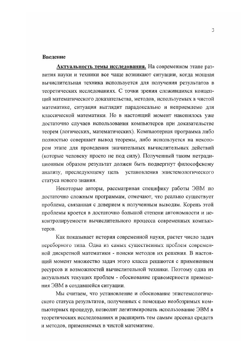 Главное положение анализ различных способов обоснования правильности результата, полученного в процессе выполнения необозримых процедур, позволяет их представить как социальный способ вероятностный способ доказательство правильности программы путем ее тестирования формальный способ доказательство правильности программы на уровне формального анализа текста программы и достоверный способ доказательство правильности полученного и зафиксированного формального вывода исходного математического утверждения. Основной результат нашей работы состоит в обосновании тезиса о том, что эпистемологический статус компьютерных теорем может достигать такого же уровня, как и традиционные математические доказательства. Это возможно либо при натичии обозримого доказательства правильности программы доказательства теоремы, либо при наличии зафиксированного формального вывода исходного математического утверждения. Теоретическая и практическая значимость работы. Результаты диссертационного исследования представляют интерес как для философов, так и для представителей специальнонаучных областей знания. Основные положения и выводы диссертации могут быть полезны для дальнейшего исследования вопросов эпистемологии, прежде всего связанных с контролем за результатами информационновычислительной деятельности ЭВМ и применением вычислительной техники в точных науках. Материалы диссертации могут быть практически использованы преподавателями для чтения лекций по теории познания, философии и методологии науки, при разработке спецкурсов для слушателей матем ати ческих С1 гециал ьностей. В настоящее время материалы диссертации используются автором дня проведении лекционных и семинарских занятий на физикоматематическом и технологическом факультетах Коломенского педагогического института. Апробация работы. Основные идеи диссертации отражены в статьях и публикациях, тезисах научных конференций и других изданиях. Идеи и предварительные результаты диссертационного исследования докладывались и публиковались в материалах различных конференций, из которых отметим следующие XI международная конференция по логике, философии и методологии науки Обнинск, г. Международная конференция Развитие логики в России итоги и перспективы Москва, г. Международная конференция Применение новых компьютерных технологий в образовании Троицк , г. Используя материалы диссертации, автор выступал с докладами и сообщениями на заседаниях кафедры философии Коломенского пединститута и научных конференциях КИИ. Структура диссертации. В соответствии с целью, задачами и характером исследования структура работы была построена следующим образом введение, две главы, заключение. Глава 1. Понятие доказательства является одним из базовых в математике. Феномен появления математики как науки во многом характеризуется тем, что люди научились вырабатывать новое знание, опираясь на доказательство правильности вывода этих знаний из уже имеющихся. Исторически требования к доказательству изменялись, но, несмотря на эпоху и принадлежность к тому или иному философскому направлению, оно являлось основой для построения и развития математических теорий. Более того, развитие самого этого понятия привело к выделению в отдельную ветвь математики нового направления теории доказательств. Высказывание одного из разработчиков этой теории Г. Такеути отражает индифферентность этого понятия относительно установок математических или философских школ и его общую значимость Математика представляет совокупность доказательств. Это верно независимо от того, какой точки зрения на математику мы придерживаемся платонизма, антиплатонизма, интуиционизма, формализма, номинализма и т. С другой стороны, бурное развитие вычислительной техники и ее активное внедрение в различные сферы человеческой деятельности, в том числе и в точные науки, приводит не только к прогрессу последних, но и к пересмотру дополнению методов научного исследования. В.А. Смирнов, логические исследования проблемы поиска доказательств преследуют цель изучить не то, как человек реально изобретает доказательство, но то, как возможен поиск доказательств, каковы методы этого поиска . Все это важно, тем более что история науки и методологии свидетельствует развитие науки и культуры осуществлялось не за счет совершенствования психики и творческих способностей отдельных личностей, а путем изобретения и совершенствования научных методов . ТакеушГ. Теория доказательств. М., . Лошка и компьютер. М., . Стр. 