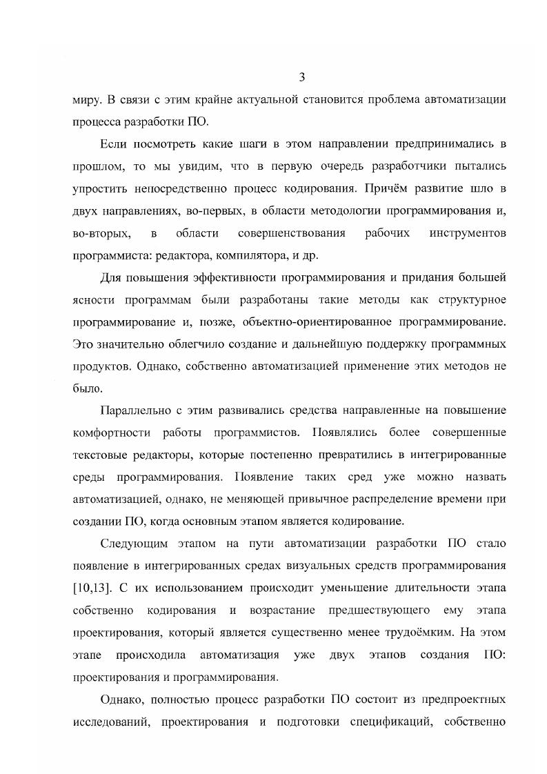 С развитием информационных технологий сложность приложений постоянно возрастала. На заре развития вычислительной техники программное обеспечение в основном состояло из отдельных программ, зачастую написанных одним человеком, ориентированных, как правило, на решение конкретных задач в конкретном коллективе. В настоящее же время программные средства представляют собой законченные продукты, созданные крупными коллективами разработчиков, снабжнные необходимой документацией и предназначенные для решения целых классов задач в той или иной области. Кроме того, изменился характер использования ПО. В связи с этим крайне актуальной становится проблема автоматизации процесса разработки ПО. Если посмотреть какие шаги в этом направлении предпринимались в прошлом, то мы увидим, что в первую очередь разработчики пытались упростить непосредственно процесс кодирования. Причм развитие шло в двух направлениях, вопервых, в области методологии программирования и, вовторых, в области совершенствования рабочих инструментов программиста редактора, компилятора, и др. Для повышения эффективности программирования и придания большей ясности программам были разработаны такие методы как структурное программирование и, позже, объектноориентированное программирование. Это значительно облегчило создание и дальнейшую поддержку программных продуктов. Однако, собственно автоматизацией применение этих методов не было. Параллельно с этим развивались средства направленные на повышение комфортности работы программистов. Появлялись более совершенные текстовые редакторы, которые постепенно превратились в интегрированные среды программирования. ПО, когда основным этапом является кодирование. Следующим этапом на пути автоматизации разработки ПО стало появление в интегрированных средах визуальных средств программирования ,. С их использованием происходит уменьшение длительности этапа собственно кодирования и возрастание предшествующего ему этапа проектирования, который является существенно менее трудомким. На этом этапе происходила автоматизация уже двух этапов создания 0 проектирования и программирования. Кроме того, желательным является упрощение поддержки уже созданного ПО и, частично, организационных процессов, таких как, координация и управление проектом. Для этого была создана так называемая технология. Термин i ii дословно переводится как разработка программного обеспечения с помощью компьютера. ПО. Достоинствами применения средств являются увеличение производительности труда, улучшение качества программных продуктов, поддержка унифицированного и согласованного стиля работы. В современных условиях необходимость применения таких средств становится вс более актуальной. В первую очередь это связано, как уже говорилось, с постоянным возрастанием сложности программных продуктов. Ещ одной причиной целесообразности использования техиологии является вс увеличивающаяся динамичность требований к современному ПО. Для того чтобы успешно работать в области разработки программного обеспечения необходимо постоянно развивать созданные продукты, выпускать новые версии, снабжая их вс новыми и новыми функциями. С применением средств это становится значительно проще. Глава I. При разработке любого программного комплекса необходимо думать не только непосредственно о процессе его создания, но обо всм жизненном цикле ПО. Жизненным циклом ПО называется непрерывный процесс, который начинается с момента принятия решения о необходимости его создания и заканчивается в момент полного изъятия ПО из эксплуатации. Структура жизненного цикла ПО регламентирована в международном стандарте 0ЛЕС 7 . Первые программные продукты представляли собой единое целое. Для разработки такого типа приложений применялся каскадный способ. Его основной особенностью является возможность перехода с одного этапа разработки на следующий только после того, как будет полностью завершена работа на текущем этапе Рис. Каждый этап завершается выпуском полного комплекта документации, достаточной для того, чтобы разработка могла быть продолжена другой командой разработчиков. Рис. 