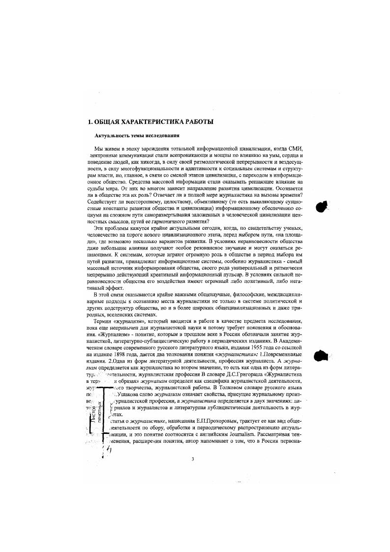 Это возможно в том случае, когда журнализм рассматривается на всех уровнях инфорационной организации или информационного Поля от социоприродгых мстаинформаконкых, плацетарно цивилизационных мегаинформациошгых к социальным в рамках определенного общества, страны ыакроинформационным и далее в конкретных более едких локальностях и общностях мезо, миллиинформациониых вплоть до конкретных урналистских текстов, воспринимаемых личностью микро и миниинформациониых. Данная исходная посылка о существовании многоуровневог о информационною поля, ногоуровневых информационных систем дает возможность рассмотреть журнализм как оциоприродный, цивнчизационный, социономичсский и профессконазьный креативный сномен. Причем асе эти уровни феноменологмзацни нуждаются в анализе не только трукгурном, но и динамическом, то есть в осмыслении генезиса и функционирования аиных систем эо времени, что ведет к рассмотрению журнализма как динамического фс омела. Если массовая информация является реализацией развертывающихся смысдовотенциальностей, то журнализм предстает выражением этих аксиальных от лат. Но он может и не выражать их или противоречить им, то есть выступать в качестве носителя антисмыслов. В заксимосги ог этого модели развертывания журнализма могут быгь либо созидательными, ибо разрушительными для общества. Особенно важно исследовать феноменологические особенности журнализма потому. Качество информационного воздействия на общество и люнету, его ффекты становятся сегодня глобальной проблемой. Есть две точки зрения на развитие цивилизации. Первая катастрофическая цивилизация в экологическом, экономическом, духовном аспссгах вступила в полосу глобальных катастроф и кризисов. Другая оптимистическая глобальной катастрофы можно и нужно избежать, но для этого требуются колоссальные соборпые. Решающее значение приобретают в этой связи проблемы этики, нравственности, развитого правосознания народов, интеграционные процессы на основе высших человеческих ценностей, гуманного слова, в том числе и особенно в век информационной цивилизации журналистского. Основная ороблема исследования рассмотрев феномен журнализма в системе информационнокреативных процессов цивилизации, в многоуровневом информационном поле ог социоприродных ц цивилизационных до социономньгх социальных и профессиональных аспектов, выявить наиболее глубинные закономерности развития журнализма и начале нового тысячелетия, его сущностные особенности и реальную роль в происходящих процессах. Предметом диссертационного исследования является феномен журнализма на стадии вступления в информационное общество как новый этап развития цивилизации. Журнализм рассматривается не только как социальная система, но с точки зрения целостной информационной парадигмы, то есть в широком информационно креативном пространстве от метаянформашюнного до микроинформащюнпого. Цель исследования состоит в том. Ныявпгь особенности журнатизма в системе мсгоинформацни иа основе анализа базовых филологических, философских, общенаучных, синергетических идей об информационных системах. Обнаружить основные характеристики журнализма как цивилизационного феномена в системе мсгаинформации, и широком хонтсксте судеб земной цивилизации, в особенности в рамках данного этапа информационного общества. Определить характеристики журнализма как социономного феномена, его место и роль в системе макроинформации, особенности его функционирования в социуме а свете современной общенаучной парадигмы. Выявить па основе комплексного системного подхода специфику журнализма как социокультурного феномена а ряду других информационно творческих профессий, в системе культуры, построить соотносительную матрицу профессий. Осмыслить с точки зрения информационной парадигмы специфику журнализма как профессиономного феномена, выявить его основные проявления, построить молельпрофсссиограмму журнализма. Определить основные тенденции динамики журнализма на основе изучения ироцсссо развитая цивилизаций, исгориометрнческих и социальных циклов, то есть рассмотрег особенности журнализма как динамического феномена. Обнаружить наиболее характерные особенности современного этапа развития журиа лизма в свете синергетических идей, показать щхщсссы его самоорганизации и дезорга кнзации, основные информационные русла и модели развитая. 