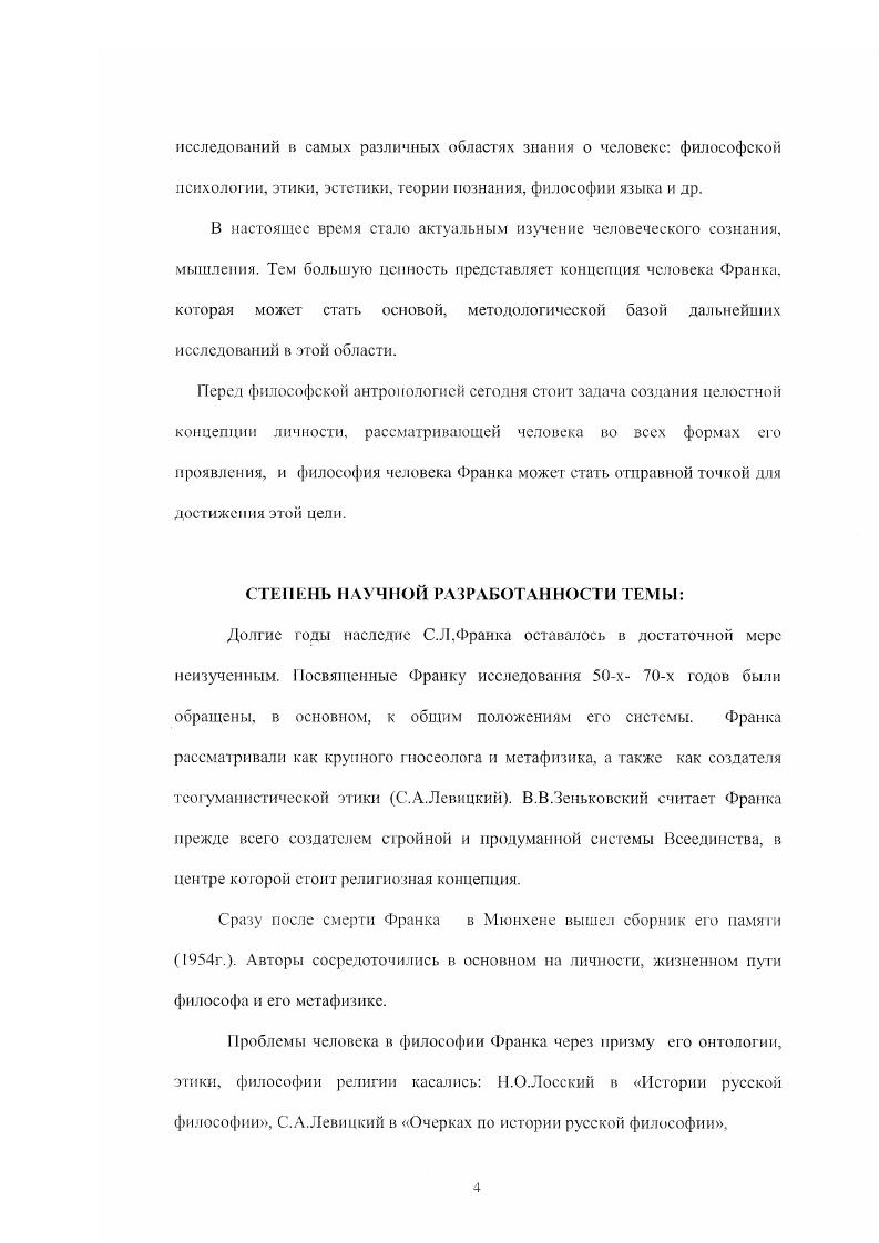 Франку, где разрабатываются вопросы богочеловечности, взаимодействия божественной и человеческой реальности, неустранимости зла в мире. Помимо указанных имн важные разработки как онтологии, так и философии человека представили Т. С Л. Франка, В. В.Сухоруко в в статье Вопросы антропологии в социальнофилософской системе С. Л.Франка . Значительный вклад в изучение наследия Франка внесли П. Г.Гайденко, Н. В.И. Кураев и др. Однако проблема человека в философии Франка так и не рассматривалась во всей целостности, во всех аспектах. Диссертант поставил перед собой общую цель осуществить реконструкцию п системный анализ концепции человека С. Л.Франка. Выявление онтологических и методологических предпосылок философии человека С. Л . Исследование проблемы зла и греха в концепции человека Франка. I . Историкофилософский подход, направленный на выявление связи концепции человека С. Аналитический метод, направленный на выявление в произведениях С. Базовые примы текстологического и общенаучного анализа. С.Л. Франка, относящиеся к теме диссертации и темам, связанным с указанной проблематикой , а также исследования философов русского зарубежья, работы отечественных философов, занимающихся различными аспектами творчества С. Л.Франка онтологией, этикой, социальной философией, гносеологией, философией религии, антропологией, книги по проблемам современной философской антропологии, с ра во чи ы е издаи и я. Теоретическая значимость данной диссертационной работы определяется тем, что она вносит вклад в научную разработанность философской проблемы человека вообще и темы человека в философии С. Л.Франка в частности, представляет многоаспектный подход к проблеме человеческого бытия, может послужить методологическим основанием для дальнейших исследований в области философской антропологии. Материалы диссертации могут быть использованы учными и аспирантами для специального изучения антропологии Франка, а также в лекционных курсах по истории русской философии, спецкурсах по философии Франка. Франка и проблемам современной философской антропологии как отечественной, так и зарубежной. НАУЧНАЯ НОВИЗНА РЕЗУЛЬТАТОВ РАБОТЫ заключается в том, что в ней осуществлена целостная реконструкция малоизученной области творчества С. Л.Франка философии человека. Франка, что дало возможность показать тог новый подход, в рамках которого быти человека рассматривается как проявление самой абсолютной реальности, как одновременно трансцендентное и имманентное быти. Оригинальность данного подхода обусловлена также использованием Франком метода антиномистичсского монодуализма, позволяющего осуществить диалектический синтез крайних точек зрения и получить объективное знание, но существу транерациоиальное. Франка, детальное рассмотрение которых позволило сделать важные выводы по проблемам сущности человека, смысла его бытия, свободы, творчес тва. Особенное внимание уделено проблеме взаимосвязи личности с духовной реальностью как конституирующей, направляющей силой. Также рассмотрен спектр человеческих проявлений, базирующихся на фундаментальной связи в структуре личностного бытия я ты, в частности, феномен любви. Ьога в религиозной философии Франка фундаментальность и первичность связи с Богом для личности, глубокую взаимосвязь всех проявлений сущности человека с божественной реальностью. Рассмотрена концепция Богочсловечности Франка, которая явилась продолжением и развитием религиознофилософских идей Достоевского, Соловьева. Отражено обоснование Франком роли христианства для создания целостной, глубинной теории личности . Автор диссертации показал преемственность многих идей Франка философии Ф. М.Достоевского в отношении проблемы человека. Для более детального анализа и разработки отдельных проблем проведены параллели с концепцией сознания советского философа М. К.Мамарлашвили. Бл. Прежде всего человеку нужно вернуться к самому себе с тем, чтобы, словно сделав шаг. Богу. С.Л. Если личность есть подлинно образ и подобие Бога, то она, и только она одна, есть единственно адекватное выражение истины. 