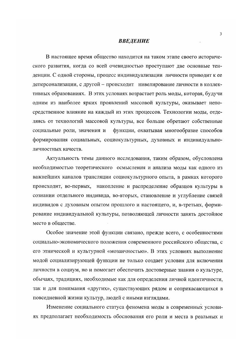 Мода как средство приобщения студенческой молодежи к социокультурному опыту человечества представляет собой процесс, обусловленный комплексным воздействием социорегулятивных механизмов на уровне личности, группы и социума в целом. Научнопрактическая значимость диссертации связана с разработкой методологической базы, инструментария теоретического и эмпирического анализа моды как социокультурного феномена. Диссертация обсуждена и рекомендована к защите на кафедре социологии БелГТАСМ, где осуществлялось ее выполнение, и на кафедре социальных технологий БелГУ. Структура работы. Диссертация состоит из введения, трех разделов, заключения, библиографического списка и приложений. Раздел I. В настоящее время уже не вызывает сомнения тот факт, что значительную роль в определении направления перемен, происходящих во всем мире и в нашей стране, играет субъективный фактор, что обосновано наукой и подтверждено общественной практикой. Оценивая значение такого рода субъективных факторов, ученые обратили внимание на то, что далеко не последнее место в ряду эмоциональнорациональных компонентов занимает мода, являющаяся по выражению Л. В. Петрова одним из способов оформления и закрепления новой информации, поступающей в общественное пользование в процессе социального развития1. Вопросы изучения феномена моды всегда привлекали внимание исследователей различных областей и направлений общественной жизни г искусствоведов, экономистов, психологов, этнографов, которые связывали этот феномен, в первую очередь, с оформлением внешнего облика человека. Вследствие этого, в своих работах они анализировали либо определенные сферы деятельности моды, либо отдельные аспекты ее исторического развития например, историю костюма, либо, наконец, связь с другими общественными явлениями. Со временем исследователи пришли к заключению, что сфера действия моды очень широка, и наряду с оформлением внешности человека и непосредственной среды его обитания охватывает литературу, архитектуру, музыку, экономику и даже политику. Более того, был сделан вывод о том, что мода это социальное явление, которое играет значительную роль в общественной жизни и при выявлении основных закономерностей ее развития может быть использована обществом в эстетических, экономических и даже политических интересах. Теоретическое определение понятия мода как центрального понятия, описывающего качественное своеобразие изучаемого нами явления. Определение общих сущностных черт феномена моды в рамках различных концептуальных подходов с целью построения аналитической модели функционирования моды в рамках социума. Анализ взаимодействия моды с различными составляющими общественной системы, а именно с молодежной средой. Выявление динамики феномена моды как исследуемого явления в каждой конкретной ситуации наблюдения, что позволит рассмотреть феномен моды не как изначально заданное, сохраняющее при любых обстоятельствах состояние, а как конкретный, характерный для определенного периода времени результат. В первом разделе диссертационного исследования мы предполагаем осуществить рассмотрение двух первых элементов структуры. Приступая к теоретическому определению понятия мода, необходимо отметить, что большое влияние на научное толкование этого явления оказан тот факт, что данное понятие сформировалось изначально не в сфере науки, а было взято из повседневной жизни, и, следовательно, было связано с различными значениями, интерпретациями, ассоциациями обыденного, ненаучного характера. Известно, что слово мода французское и немецкое происходит от латинского мера, правило, предписание, способ, образ. Именно в значениях способ и образ оно использовалось веками во французском языке и продолжает использоваться по сей день. В русский язык слово мода пришло в XVII в. XVIII в. В эпоху Петра оно означало образец, манеры. Во второй половине XVIII в. То не грешно, что в моду вошло. С г. России сгал выходить журнал мод Модное ежемесячное издание. Петров Л. В. Мода как общественное явление. Л. Знание, . С.З. Гофман А. Б. Мода и люди. Новая теория моды и модного поведения. М. Наука, . С.6. 