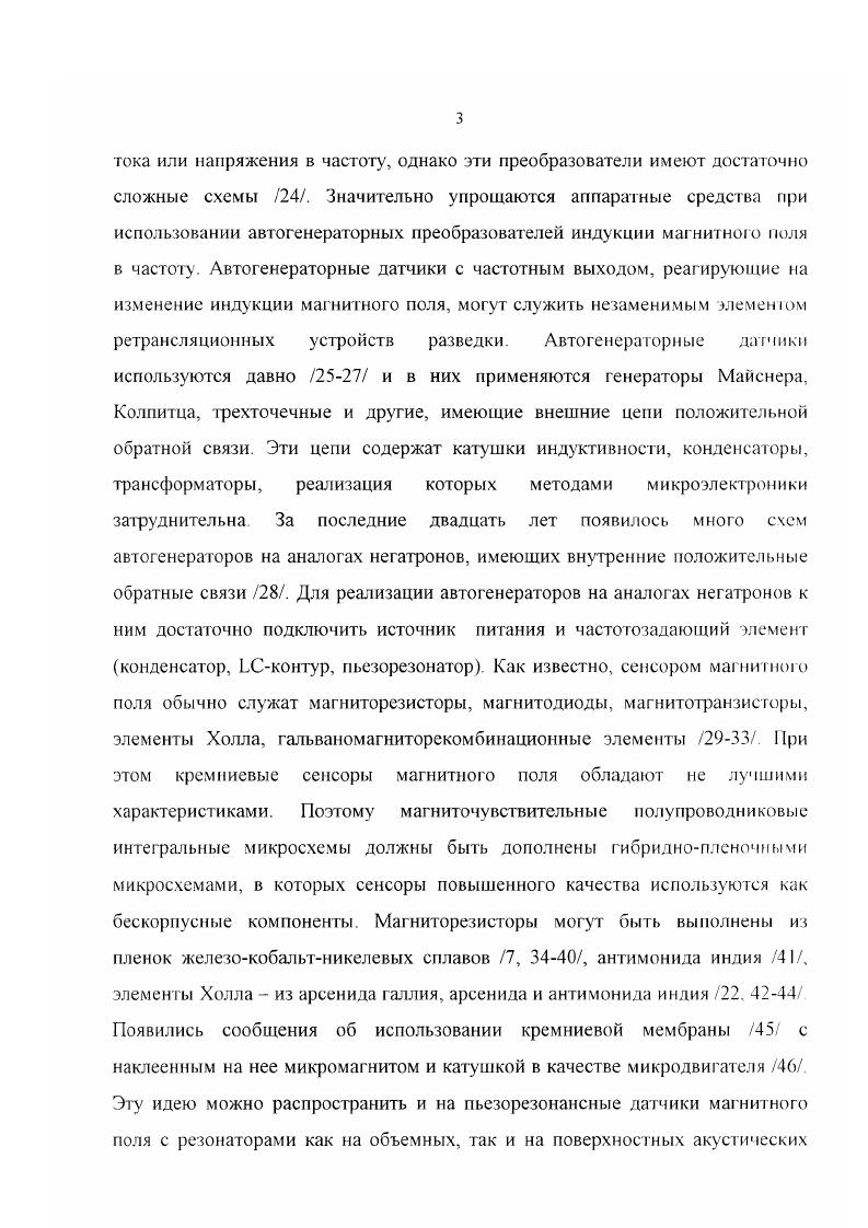 4. Существуют условия минимизации влияния паразитных параметров элементов схем аналогов негатронов и пьезопреобразователей на частоту автогенераторных датчиков магнитного поля с пьезопреобразователями, на которые наклеивается микромагнит. Возможно использование эквивалентной индуктивности аналога негатрона для реализации перестраиваемых по частоте автогенераторов для датчиков, работающих на биениях двух частот. Датчики положения на основе индуктивных балансных сенсоров можно использовать для построения микросистемных датчиков магнитной индукции. Расстояние между плоскостями катушек индуктивных балансных сенсоров влияет на условие их баланса. Повышения чувствительности датчиков магнитного поля на основе индуктивных балансных сенсоров можно добиться настройкой выходного контура в резонанс и увеличением количества входных катушек. Личный вклад автора. В диссертационной работе изложены результаты, которые были получены автором самостоятельно и в соавторстве, при лом автор синтезировал большинство схем датчиков, экспериментально исследовал все макеты, предложил методы повышения чувствительности датчиков магнитного поля на основе индуктивных балансных сенсоров, проводил компьютерное моделирование, осуществлял обработку, анализ и обобщение получаемых результатов. Структура и объем диссертации. Диссертация состоит из введения, четырех глав, заключения, списка цитируемой литературы из 1 наименования, трех приложений. Общий объем диссертации 2 страницы, включая 0 рисунков, формул, зри таблицы. Во введении обоснована актуальность темы, сформулированы цель и основные задачи, приведена структура и краткое содержание диссертации. В первой главе приводится обзор микроэлектронных аналоговых и цифровых магниточувствительных микросхем, а также матриц магниточувствительных элементов. Указывается область их применения, функциональное строение и основные характеристики. Кроме того проводится обзор схем и свойств транзисторных аналогов негатронов, их основных расчетных соотношений и характеристик. Во второй главе описываются синтезированные электрические схемы микроэлектронных датчиков магнитного поля на основе аналогов негатронов со встроенными в них резистивными мостами, элементами Холла, гальваномагниторекомбинационными элементами, магнитодиодами, магнитотранзисторами. Анализируются свойства транзисторных аналогов негатронов с перекрестными связями. Рассматривается компьютерное моделирование микроэлектронных датчиков магнитного поля на основе аналогов негатронов с элементами Холла, магнитодиодами и магнитотранзисторами. Анализируются свойства и условия работ ы данных датчиков. В четвертой главе рассматриваются конструкции датчиков магнитной индукции на основе ИБС, условия баланса ИБС для датчиков магнитного гюля с амплитудным выходом. Приводятся результаты экспериментального исследования макетов датчиков на основе аналогов негатронов и ИБС. В заключении сформулированы основные результаты и выводы диссертации. 