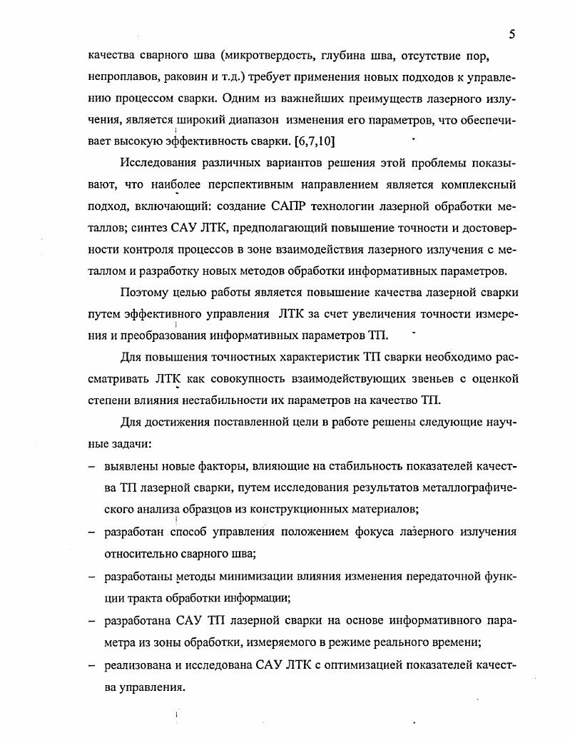 Реактивные элементы создают дополнительные фазовые сдвиги, в результате создаются условия, при которых возникает паразитная генерация. Это обстоятельство во многих случаях существенно ограничивает эффективность применения обратной связи, так как при больших значениях произведения коэффициентов усиления и обратной связи для устранения паразитной генерации требуются корректирующие звенья. Однако часто оказывается, что введение в систему новых элементов приводит лишь к сдвигу частоты паразитной генерации в область очень низких или очень высоких частот. Итак, применение обратной связи тесно связано с проблемой обеспечения устойчивости звеньев. Вектором управляемых параметров являются постоянные времени и коэффициенты передачи. При решении определяются такие параметры системы, которые обеспечивают оптимальное время реакции подсистемы при достижении заданной точности. Анализ качества САУ ЛТК показал, что запас устойчивости контура регулировки положения фокуса недостаточен. Для его увеличения необходимо снизить коэффициент усиления в цепи обратной связи при заданном соотношении сигналшум за счет снижения влияния изменения комплексного коэффициента передачи тракта преобразования измеряемого параметра. В четвертой главе проводится анализ параметров трактов преобразования информации САУ ЛТК, влияющих на точностные характеристики системы. Схема преобразования информации от датчика положения фокуса ЛИ относительно сварного шва представляет собой последовательное соединение мостовой схемы, усилителя и эквивалентной схемы замещения тракта преобразования, нагруженного на входное сопротивление АЦП. Основную долю погрешности преобразования вносят входные цепи, которые и определяют качество управления. Разработанспособ повышения точности преобразования информации. Особенностью способа является существенное снижение погрешности, вносимой изменениями комплексного коэффициента передачи звеньев САУ, их нестабильностью, а также фазовыми сдвигами опорных и информационных векторов сигналов в тракте преобразования. На основе этого метода реализовано устройство для измерения параметров пассивного комплексного четырехэлементного двухполюсника. Проведенные экспериментальные исследования сварки образцов показывают высокую стабильность качества сварного шва. На основании проведенных расчетов определены показатели качества различных систем. В заключении работы приведена общая характеристика работы и основные выводы по результатам диссертационной работы. Выражаю благодарность научному руководителю доктору технических наук, профессору Хайруллину Асфандияру Халиулловичу, а также научному консультанту кандидату технических наук, доценту Звездину Валерию Васильевичу за помощь, оказанную при написании диссертационной работы. ГЛАВА 1. Высокая плотность энергии лазерного излучения и возможность передачи его на достаточные, для выполнения ТП, расстояния позволяют осуществлять сварку металлов в широком диапазоне производственных задач. Жесткий термический цикл, обусловленный высокими скоростями нагрева и охлаждения, дает возможность при лазерной сварке существенно сократить зону термического влияния1. Это позволяет снизить эффект влияния фазовых и структурных превращений на свойства материалов в околошовной зоне, приводящих к снижению показателей качества конструкций. Универсальность лазерного излучения позволяет осуществлять сварку в труднодоступных местах и через прозрачные среды в замкнутых объемах, также возможно сваривать материалы с резко отличающимися физическими свойствами2,3. Особенностью лазерной сварки является широкий диапазон варьирования режимов, обеспечивающих не только возможность сварки различных материалов толщиной от нескольких микрон до десятков миллиметров, но и осуществление управляемого процесса воздействия ЛИ в реальном времени ,4. На основные показатели качества технологического процесса лазерной сварки металлов шва3 микротвердость, глубина шва, отсутствие пор, непроплавов, раковин и т. ЛТК. Данные характеристики мощность лазерного излучения, его плотность на поверхности свариваемых частей детали, шероховатость примыкающих поверхностей и т. ЛТК. 