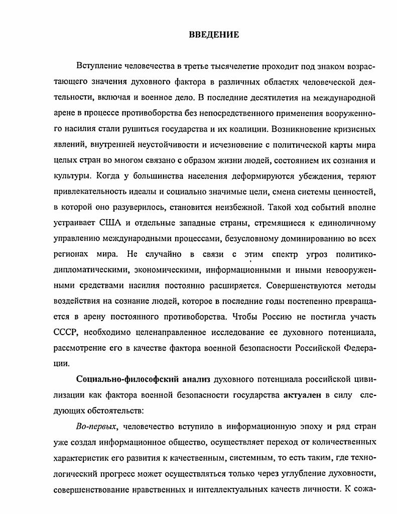 Особенности развития российской цивилизации. Сущность духовного потенциала России как фактора военной безопасности государства. Содержание духовного потенциала российской цивилизации как фактора военной безопасности государства. Особенности духовного потенциала российской цивилизации как фактора военной безопасности государства. Социальный механизм реализации духовного потенциала в духовный фактор укрепления военной безопасности Российского государства. Практическая значимость исследования. России, основные направления работы по его формированию на трех уровнях социальной детерминации общества, Вооруженных Сил и личности. Социальный механизм реализации духовного потенциала российской цивилизации в духовный фактор ее военной безопасности, а также основные направления работы в этой области могут быть использованы в практической деятельности различных государственных органов, общественных организаций, а также в деятельности командиров, органов военного управления, организующих моральнопсихологическое обеспечение и воспитательную работу, решение войсками учебнобоевых задач на этапе реформирования Вооруженных Сил. Результаты исследования способны сыграть положительную роль в теоретическом обеспечении все возрастающих потребностей практики воспитательной работы в армии и на флоте и в процессе преподавания гуманитарных дисциплин в военноучебных заведениях, в общественногосударственной подготовке всех категорий военнослужащих. Апробация и внедрение результатов работы. Основные положения и результаты диссертационного исследования предлагались аудиториям на научнотеоретических семинарах, в процессе проведения занятий по программе общегосударственной подготовки научных сотрудников ГНИИ МО РФ. Теоретические положения диссертации апробированы автором в докладах на научнотехнических и научнопрактических конференциях, в процессе подготовки к исследовательской командноштабной военной игре ВВА имени Ю. А. Гагарина. Основные положения диссертации изложены автором в публикациях общим объемом 3,1 печатных листа1. См. Я паков Л. Т. Проблема обеспечения безопасности полетов в государственной авиации России как составная часть задачи обеспечения национальной безопасности государства Сборник научных трудов НТК МНС. Люберцы, . С. 9 Он же Влияние духовного фактора на безопасность полетов Труды ГНИИ МО РФ  . Люберцы,  Он же Социальный механизм реализации духовного потенциала личности в фактор, повышающий профессиональноважные качества авиационного специалиста  Труды ГНИИ МО РФ  . РАЗДЕЛ I. Приступая к анализу объекта исследования  особенностям развития российской цивилизации, целесообразно определить социальнофилософские основы анализа духовного потенциала российской цивилизации как фактора военной безопасности государства. В связи с этим необходимо выделить те методологические положения, которые будут использованы в процессе нашего исследования. В первую очередь  это идеи и положения социальнофилософской науки, ее понятийнокатегориальный аппарат применительно к объекту и предмету исследования, логикогносеологический, аксиологический, содержательный, деятельностный подходы и т. Изучение любого предмета, процесса и такого сложного духовного образования, каким является духовный потенциал, в рамках одной научной парадигмы показывает его сквозь призму лишь одного, возможно, очень существенного методологического подхода. К сожалению, это дает его несколько одностороннюю картину. XXI век, насыщенный разнообразными социальными событиями и катаклизмами, обострение глобальных проблем современности поставили перед человечеством множество вопросов, которые требуют своего разрешения в новом столетии учеными, философами, политиками. Это требует адекватной методологии анализа общественных явлений и тенденций их развития в новых условиях. ВВА имени Ю. А. Гагарина. Моннно,  Калинин,М. П., Янаков А. Т. К вопросам оценки эффективности эргономических систем  Проблемы совершенствования системы эксплуатации, ремонта и утилизации ВВТ в ВС РФ. Люберцы, . С. . 