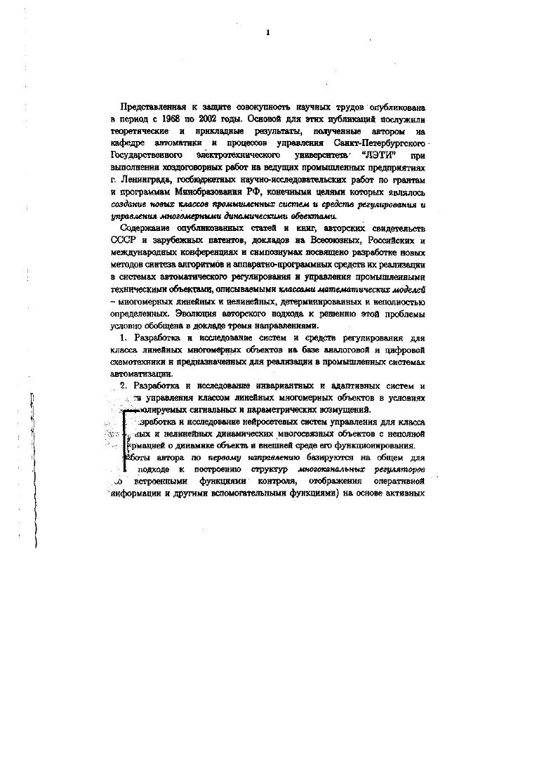 Класс объектов управления в работах второго направления сохраняет линейную природу, либо приводится к классу линеаризованных. Работы третьем направления составляют следующий этап эволюции методов построения систем управления с расширением класса нсполюуемых математических моделей до класса нелинейных многосвязных динамических объектов со структурнопараметрической неопределенностью, для управления которыми предложено использовать принципиально другой подход, базирующийся на использовании искусственных нейронных сетей. Таким образом, обобщаемые в опубликованных работах автора направления исследований рассматриваются как этапы целенаправленней эволюции методов построения многомерных систем регулирования и управления по мере усложнения математических моделей динамических объектов, целей управления, в зависимости от уровня априорной и текущей информации о состоянии системы и эволюции адекватных методов технической реализации функций регулирования и управления. Работы автора 1 по синтезу структур, алгоритмов и реализации типовых аналоговых и микропроцессорных многоканальных систем и средств регулирования охватывают следующие направления исследований. Разработка и реализация принципов структурной организации типовых аналоговых и микропроцессорных многоканальных средств регулирования в составе комплекса агрегатных средств контроля и регулирования Государственной системы промышленных приборов и средств автоматизации ГСП. Разработка методик расчета параметров настройки многоканальных регуляторов с типовыми исполнительными устройствами. Разработка и реализация систем регулирования промышленных многомерных объектов на базе типовых многоканальных аналоговых и микропроцессорных регуляторов. Первый фактор определяет синтез многомерных систем как локальных автономных систем, либо как подсистем в составе распределенных систем управления, объединяемых локальной вычислительной сетью и его учет влияет па конфигурацию и состав функциональных блоков многоканальных установок регулирования и управления. Очевидно, влияние второго фактора сказывается на составе информационного, алгоритмического и программного обеспечения МСРиУ. Влияние третьего фактора проявляется на уровне технической реализации аппаратных и программных средств многоканальных регуляторов как компонент типового унифицированного технического обеспечения промышленных МСРиУ. Разработка типовых аналоговых МР для локальных СМР осуществлена на основе активных линейных импульсных цепей для класса многомерных линейных объектов с совмещением в МР приборного типа функций измерения, контроля, регулирования, индикации и регистрации процессов на выходах многомерного объекта 1. Результатом этих исследований автора стал ряд новых структур МР, новизна которых подтверждена авторскими свидетельствами СССР , 9 и зарубежными патентами ,. В работе 1 анализируются два новых типа структур многоканальных пропорциональноинтегральных ПИ регуляторов приборного типа и их варианты. По одной из предложенных схем на кафедре автоматики и телемеханики ЛЭТИ автором была разработана принципиальная схема, изготовлен и исследован действующий шестиканальный ПИрегулятор на базе автопотенциометра ЭПРРДМЗ 2. Эта разработка послужила прототипом для всех последующих разработок многоканальных регуляторов приборного типа, защищенных авторскими свидетельствами СССР и зарубежными патентами 3. Основные направления совершенствования технических характеристик МР включали в себя повышение точности регулирования за счет разделения во времени процессов измерения и процессов регулирования 3, ,, повышение надежности и упрощение схемотехники регулятора при управлении исполнительными устройствами постоянной скорости 4, устранение влияния взаимодействия каналов в моменты их коммутации 9. В работе показано, что для реализации ПИзакона в каналах МСРиУ оптимальной по совокупности достоинств и недостатков является структура МР с широтноимпульсным управлением исполнительным двигателем ИД постоянной скорости и корректирующими обратными связями, охватывающими ИД. 