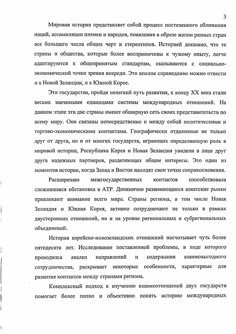 Новая Зеландия была в то время подвержена традиционному влиянию Великобритании и руководствовалась желанием последовать ее примеру. Учеными из Новозеландского центра стратегических исследований при университете Виктория Дэвид Диккенс, Гай Уилсон Робертс, Питер Козенс, Джим Рольф был написан ряд работ, в которых авторы проводят анализ проблем политики тихоокеанского государства в сфере безопасности. Особенно хотелось бы отмстить издание под редакцией Р. Азизяна, опубликованное в году, где авторами рассматривается широкий спектр проблем, касающихся стран СевероВосточной Азии Китая, Японии, Кореи, Тайваня и Монголии. Один из вопросов, интересующих исследователей, безопасность в регионе, и напрямую с ней связанная ядерная проблема Северной Кореи, а также проблема объединения КНДР и Республики Корея. Несомненно, важными для исследования поставленной проблемы являются работы корейских авторов. Одним из ведущих историков Кореи Ли Ги Бэком была написана книга История Кореи новая трактовка, впоследствии переведенная на русский язык. Ли Ги Бэк представитель современной корейской исторической науки, освобожденной от навязанных в свое время учеными Японии традиций. Ценность его работы заключается в том, что автор, основываясь на точных и конкретных фактах, подтвержденных достоверной документацией, объективно изложил корейскую историю, приняв за основу тот принцип, что ни одна нация не имеет свойственной только ей чистой культуры. Среди работ общего характера по истории Кореи следует выделить многотомное издание История Кореи, в котором авторами Ли Сан Бэком и Ли Сон Гыном понятие нация распространяется на всю историю страны. Здесь история страны рассматривается как составная часть всемирной истории. Трагедия Кореи, по мнению авторов, связывается с ее открытием и пассивностью правящих кругов, которые не смогли разработать самостоятельный политический курс. Книга История Кореи, опубликованная Институтом международного образования при Министерстве просвещения Республики Корея, содержит подробные данные из истории формирования государства, современного развития экономики. Особый интерес вызывают издания корейских исследователей, посвященных проблеме Корейской войны годов, где достаточно подробно анализируются военные события с акцентом на роль США и СССР в развитии этого конфликта. С точки зрения исследования внешнеполитического развития Республики Кореи послевоенного периода интересна работа Хак Чжун Кима, в центре внимания которой стоит вопрос объединения Южной и Северной Кореи. Следует также отметить работы корейских исследователей, опубликованные на русском языке в центральных периодических изданиях Российской Федерации. Авторами рассматривается ряд проблем Республики Корея в области международных отношений, ее роли в АзиатскоТихоокеанском регионе, АСЕАН, АТЭС. Таким образом, можно отметить, что российская и зарубежная историография накопили достаточно богатый опыт в исследовании истории, внутренней и внешней политики, экономики Новой Зеландии и Республики Корея. Комплексное исследование состояния корейсконовозеландских отношений на важнейших этапах их развития остается вне сферы специального внимания исследователей, что позволяет автору определить направление и объем работы. Учитывая, что объектом исследования являются взаимоотношения Новой Зеландии и Южной Кореи как самостоятельных субъектов международных отношений в регионе и мире в целом, степень изученности темы, автор определил предмет, цель и основные задачи диссертационного исследования. Предметом является политические и торговоэкономические связи между двумя государствами во второй половине XX века и в начале XXI века, деятельность политического руководства двух стран, направленная на достижение определенных целей, пути и способы их достижения, и, как итог этой деятельности, расширение и углубление двусторонних связей. Целью исследования является комплексный анализ состояния двусторонних отношений между Новой Зеландией и Южной Кореей, изучение проблем внешней политики двух стран в общем комплексе развития международных отношений в АзиатскоТихоокеанском регионе и в мире в целом. 