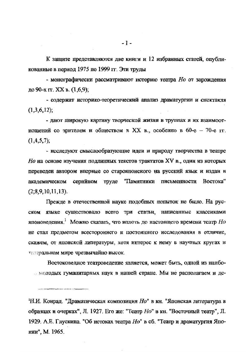 нию многие искуссгва изящная словесность, музыка, живопись, архитектура, скульптура, декоративноприкладное искусство, в некотором роде даже садовопарковое искусство и наконец собственно театр, который, в свою очередь, представлен в синтетическом сплаве сценических жанров здесь мы обнаруживаем и драматический театр, и оперу, и балет, и пантомиму, и цирк. Обращаясь к феномену столь грандиозному, исследователь неизбежно осознает, что прикасается к неисчерпаемому, великому искусству. Любая отдельно взятая проблема, связанная с театром Но, сопряжена со множеством других и поэтому вырастает в задачу, результатом даже частичного решения которой может стать вполне солидный фолиант. Театр Но принадлежит к ключевым явлениям в национальной культуре японского народа, и его исследованию может быть отдана целая жизнь. Изучение театра Но па сегодняшний день составляет главное содержание научного пути автора1. И хотя список тем, затронутых в трудах, представляемых к защите, довольно обширен, он не исчерпывает предмет исследования, невозможно претендовать и на окончательность наблюдений и выводов. Театр Не это явление, предгголагающе непрестанное углубление в его сущность он как бы сам не позволяет высказать о себе мысли завершающей. Потому только за один XX век множество трудов создано о нем в Японии сотая томов. Имя автора включено в японский Справочник советских японоведов Токио, как специалиста по театру Но. Тем не менее написаны труды и на другие темы. XX п. Кгэн, о первом режиссере современного театра Осанаи Каору, о театре Бунюку, об изучении театра Кабуки в СССР, о гастролях японских актеров в России и пр. Ряд известных японских ученых посвятили следованию театра Но всю свою жизнь. Это в первую очередь Кавасэ Кадзума, Носэ Асадзк, Ногами Тоитиро, Фурукава Хисаси, Масу да Сдзо. В Европе и Америке акже созданы фундаментальные труды об лом театре . В. i. В своих исследованиях автор опирался, преимущественно на японские источники и первоисточники тексты трактатов, тексты драм, стремясь ввести научный обиход совершенно новый, никем прежде яе изученный материал. Доклад кс случайно назван Японский театр Но 0 лет развит ия. Тем самым отдается дань японской традиции, ее любви к цифрам и цифровым обозначениям. К тому же, такое название объединяет все представляемые к защите труды в единый цикл. И наконец главное. В названии доклада содержится мысль, которая последовательно проводилась во всех работах. Это мысль о том, что театр Но не только ставшее, но и вечно становящееся художественное явление. Автор стремился нарисовать объективную картину его непрерывного развертывания во времени и его жизнь в современном мире как единый, цельный, внутренне обусловленный культурноисторический путь. Представляемые к защите труды прошли научную апробацию их результаты используются в лекционой практике развише в ix концепции вошли в научный обиход см. ЯМ. Ермаковой, Е. Л. Скворцовой, Е В. Шахматовой и др. История театра Но, изложенная наиболее полно в монографическом исследовании Японский театр Но рассмотрена на основе двух методологических принципов. Первый принцип историзма классический метод европейской науки, позволяющий выработать беспристрастный взгляд извне по преимуществу. 