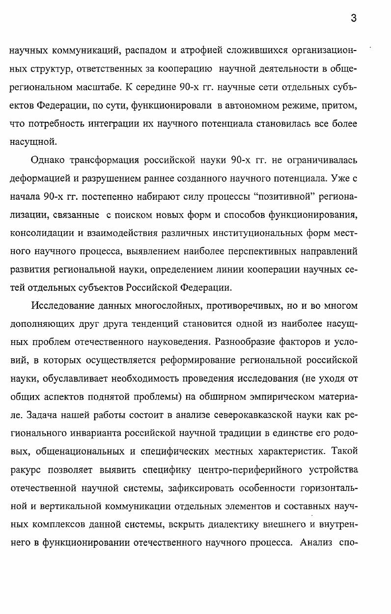 Регион это территория, выделенная на основе общей однородности характера земли и общей однородности ее использования Р. Платт, Чикагский университет ,. Как видим, все предложенные определения, расходясь в частностях, совпадают в одном ключевом факторе однородность. Причем в большей степени при выделении интегрального региона требуется однородность социальных этнических, экономических управленческих, культурных составляющих. Это учитывают многие российские ученые, продолжающие ориентироваться на административный и экономический факторы как основополагающие при формировании региональной общности. К примеру, И. В.Аржановский определяет регион как выделившуюся в процессе общественного территориального разделения труда часть территории страны, которая характеризуются специализацией на производстве тех или иных товаров или услуг общностью и специфическим по отношению к другим территориям характером воспроизводственного процесса комплексностью и целостностью хозяйства наличием органов управления, обеспечивающих решение стоящих перед регионом задач ,. Аналогичной в целом точки зрения придерживаются Л. Г.Романова, Т. Г. Морозова, В. И.Бутов, В. Г.Игнатов. Характерно, однако, что в качестве регионов и И. В.Аржановский, и В. Г.Игнатов с В. И.Бутовым предлагают считать не экономические районы, а субъекты Федерации. Следуя этой позиции, в пределах России существует регионов. Однако многие аспекты социальной жизнедеятельности позволяют говорить о регионах как о более крупных территориальных объединениях, зачастую более соотносимых с экономическими районами Северный Кавказ, Урал, Поволжье, и др Другое дело, что в каждом таком случае требуется комплексный анализ всех факторов ответственных за существование или отсутствие целостного региона. При этом надо обязательно учитывать невозможность проведения волосяных межрегиональных границ. В действительности мы почти всегда сталкиваемся с широкими переходными зонами, в которых сопредельные регионы наплывают друг на друга, лишая данные территории четкой региональной принадлежности. Существенно и то, что из всего множества регионообразующих факторов мы в качестве основного выделяем социокультурный. Иными словами, в нашем исследовании Северный Кавказ рассматривался, прежде всего, с точки зрения наличия в его пределах определенной социокультурной общности внутренней однородности, одной из важнейших составляющих которой является научный процесс. С такого ракурса региональная целостность в большей степени совмещается со всем Северным Кавказом, а не с отдельными ее составными территориями. Однако данный вопрос требует отдельного рассмотрения, тем более что последнее десятилетие внесло существенные коррективы в достаточно устойчивую структуру региона. Современная наука как самостоятельный социальный институт стала одним из достижений западноевропейской цивилизации. Изобретение экспериментальной науки, ориентированной на широкую, комплексную взаимосвязь с производственной сферой общества оказалось одним из факторов, определивших переход Европы от средневекового к буржуазному обществу. Принципы научного познания действительности, сформулированные в период становления науки как системного целого и последующего классического периода ее функционирования ХУПХ1Х вв. Основу этого научного устава составляет ряд положений, согласно которым научное знание предстает универсальным объективным и независимым от субъекта, всеобщим т. С их позиции наука лишена какойлибо этнической, конфессиональной, сословной и т. Декларативность подобного устава была очевидна отдельным естествоиспытателям, философам и обществоведам уже в XIX в. Однако в это время они все еще составляли редкое исключение искренняя убежденность в универсализме науки по крайней мере в сфере естественных наук как способа познания реальности продолжала доминировать в научном сообществе до первых десятилетий XX в. Как замечает Фейерабенд, даже революционно настроенные мыслители, предлагавшие разрушить или существенно трансформировать большинство общественных институтов например, П. А. Кропоткин, были готовы сохранить существующую структуру научной системы . 