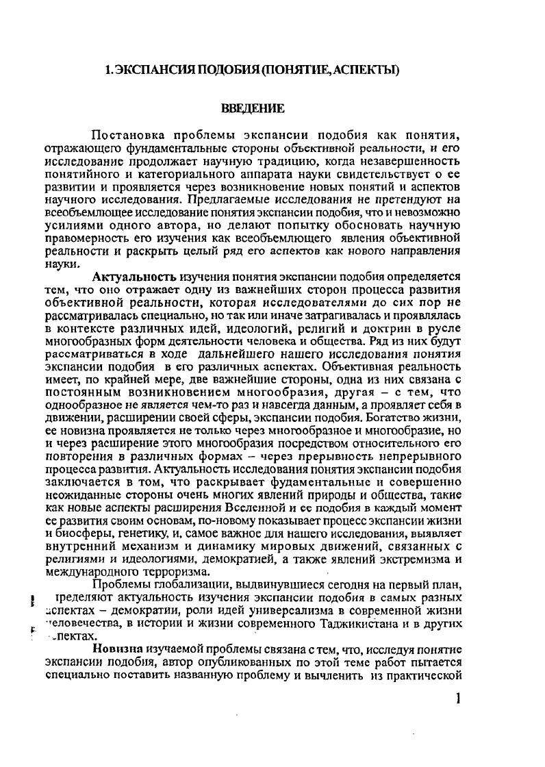 Все эти суждения, встречающиеся в диалогах Платона, очень важны и показывают, как глубоко он проникал в проблему экспансии подобия, но в силу исторических условии эти суждения были ограничены проблемами лишь определенных видов соотношения образца подобия, хотя и в глобальных масштабах мироздания и в идеалистической форме. Явление не рассматривалось как универсальный процесс. Идею эманации также можно рассматривать как своеобразное и неосознаваемое проявление идеи экспансии подобия, но лишь как приближенное понятие, не имеющее универсального уровня у последователей идеи эманации. У Ницше мир есть извечное возвращение одного и того же, но эта идея не содержит понятия экспансии подобия с энергийной стороны как постоянного созидашся, возникновения подобия. Понятию повторения, близкого к понятию подобия, специальное внимание уделено представителем постмодернизма последней трети XX столетия Жилем Делезом. Проблема поставлена у него масштабно в его книге Различие и повторение, но аспекты изучения несколько иные. Он пишет Различие между повторением и подобием, даже наиболее значительным, сущиостно. Свое исследование Ж. Делез ведет на фоне современного европейского искусства й культуры, рассматривает множество аспектов соотношения повторения и различия, но постановки и исследования поблемы экспансии подобия у него не встречается. Понятие экспансии подобия является универсальным и так или иначе содержится во множестве других понятий, но оно до сих пор не было вычленено специально как понятие универсального явления и закона объективной реальности. Джордано Бруно совершил подвиг и расширил горизонты мыслимой Вселенной, но не ведал, что основой его космологического принципа является такой метод познания как экспансия подобия. В истории человеческого познания многие мыслители близко подходили к понятию экспансии подобия, но не отразили его специально и не рассматривали его как универсальную сторону всеобщей связи. Ближе всех, на наш взгляд, к этому явлению подошел Платон. Цели и задачи опубликованных работ автора и данного научного доклада заключаются в постановке проблемы экспансии подобия и раскрытии содержания его понятия в ходе исследования явлений общества, в частности современного Таджикистана, мирного процесса в нашей стране, раскрытии целого ряда аспектов этого универсальною явления объективной реальности. Плагон. Сочинение в трех томах. Т.2, там же. С. 3 Делез Ж. Различие и повторение. ТОО ТК Петрополис, . Таджикистана в последнее десятилетие XX века. В опубликованных статьях и книгах соискатель стремился показать различные аспекты экспансии подобия на примере Таджикистана, который является так называемой пограничной зоной больших мировых образований и цивилизаций. Автор стремится раскрыть внутренние механизмы экстремизма и международного терроризма, новые складывавшиеся геополитические ситуации в конце прошлого и начале этого веков, которые совершенно поновому проявили многообразные формы экспансии подобия, воздействовавших на политическую жизнь Таджикистана. Методологией работы является материалистическая диалектика и принцип историзма. Практическая значимость научных разработок соискателя проявилась, прежде всего, в ходе выполнения им обязанностей помощника Президента Республики Таджикистан Э. Ш.Рахмонова с по годы и директора Центра стратегических исследований при Президенте Республики Таджики станпомощника Президента Республики Таджикистан с по годы. В эти годы автор данного доклада в силу своих возможностей оказывал помощь верховной власти Таджикистана в формировании ею своей идеологии, политики и политической картины окружающей действительности. С идеями опубликованных работ соискатель множество раз выступал на научных и научнопрактических конференциях в Таджикистане, странах Центральной Азии, России, США, КНР, Индии, Турции, Германии, Японии, Великобритании, Шри Ланка. Книги, брошюры и многие статьи отразили стремление автора и к научному исследованию понятия экспансии подобия, аспектов его проявления, и к расширению круга ученых и политиков, среди которых они обсуждались. Мы надеемся, что в будущем это новое направление науки займет достойное место в системе других наук, оказывая воздействие на практическую политику и другие сферы жизни общества. 