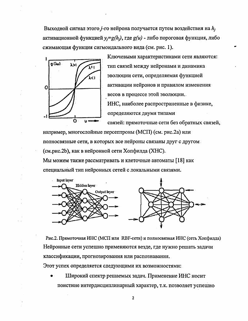 Мы можем также рассматривать и клеточные автоматы как специальный тип нейронных сетей с локальными связями. Рис. Прямоточная ИНС МСП или ЯВРсети и полносвязная ИНС сеть Хопфилда Нейронные сети успешно применяются везде, где нужно решать задачи классификации, прогнозирования или распознавания. Широкий спектр решаемых задач. Применение ИНС носит поистине интердисциплинарный характер, т. Робастность ИНС проявляется благодаря возможности их обучения на большом числе тренировочных выборок. Сравнительная простота структуры ИНС и простота применения. Это особенно касается физики, где обычно квалификации дипломированного физикаэкпериментатора вполне хватает для использования программной или схемной реализации ИНС. Кроме того, благодаря распространению МонтеКарловских пакетов программ типа СЕАМТЗ, позволяющих моделировать физические процессы в детекторах частиц в условиях, максимально приближенных к реальным, не возникает проблем с моделированием необходимой последовательности данных, требуемых для обучения сети. Простота структуры ИНС типа многослойного персептрона стимулировала многих исследователей на создание универсальных пакетов для генерации МСП по заданному числу слоев и нейронов в них, позволяющих также реализовать один из методов обучения сети. Примечательно, что один из первых таких нейропакетов, программа ШТЫЕТ была разработан именно физиками из Лундского университета . Значительное количество статей по применению различных нейрочипов , ТОТЕМ, I6 и даже специального алгоритмического языка для управления ими можно найти в специальном выпуске журнала I i i . В заключение отметим, что применения многослойных персептронов, наиболее многочисленные в ФВЭ, основаны, как правило, на традиционной схеме сначала подбор структуры и обучение ИНС на большой обучающей выборке из смоделированных событий методом обратного распространения ошибок после чего найденные структура и веса воплощаются в ИНС в виде программы или чаще аппаратно. Эти применения МСП описаны в трудах многих научных форумов см. Краткий обзор существующих парадигм ИНС. Нейронные сети, обучаемые по методу имитации отжига. В е годы была разработана математическая модель отжига металла. Металл в процессе кристаллизации из жидкой фазы проходит через непрерывный ряд состояний, каждое из которых характеризуется значением энергии. Атомы металла стремятся к состоянию минимума энергии единому кристаллу. При высоких температурах атомы могут совершать движения, приводящие к переходу в состояния с большими значениями энергии. В процессе постепенного охлаждения металла возникают состояния со все более низкими значениями энергии. Алгоритм отжига вариант итеративного подхода к решению оптимизационных задач, в котором, как в физическом отжиге, разрешаются шаги, повышающие значения функции ошибки энергии. Этот алгоритм обладает высокой эффективностью и используется для обучения нейронных сетей. Алгоритм отжига может быть использован для обучения как многослойных, так и полносвязных сетей. Что особенно важно функции активации сети не обязательно должны быть непрерывно дифференцируемыми. В качестве функции ошибки можно использовать традиционное среднеквадратичное отклонение. Градиентный алгоритм с изменением величины шага по правилу отжига. На каждой итерации вычисляется направление антиградиента адаптивного рельефа и делается шаг заданной величины. В процессе обучения величина шага уменьшается с увеличением номера итерации. Большие значения шага на начальных итерациях обучения приводят к тому, что значение функции ошибки на некоторых итерациях может возрастать. В конце обучения величина шагов мала, значение функции ошибки уменьшается на каждой итерации. Стохастический алгоритм. В процессе обучения совершаются шаги по адаптивному рельефу в случайных направлениях. Пусть на итерации к система находится в точке 5 адаптивного рельефа, характеризующейся значением энергии Е. Шаг из точки 5 в точку 5 со значением энергии , приводящий к увеличению значения функции ошибки энергии на величину ЕЕ, допускается с вероятностью. 