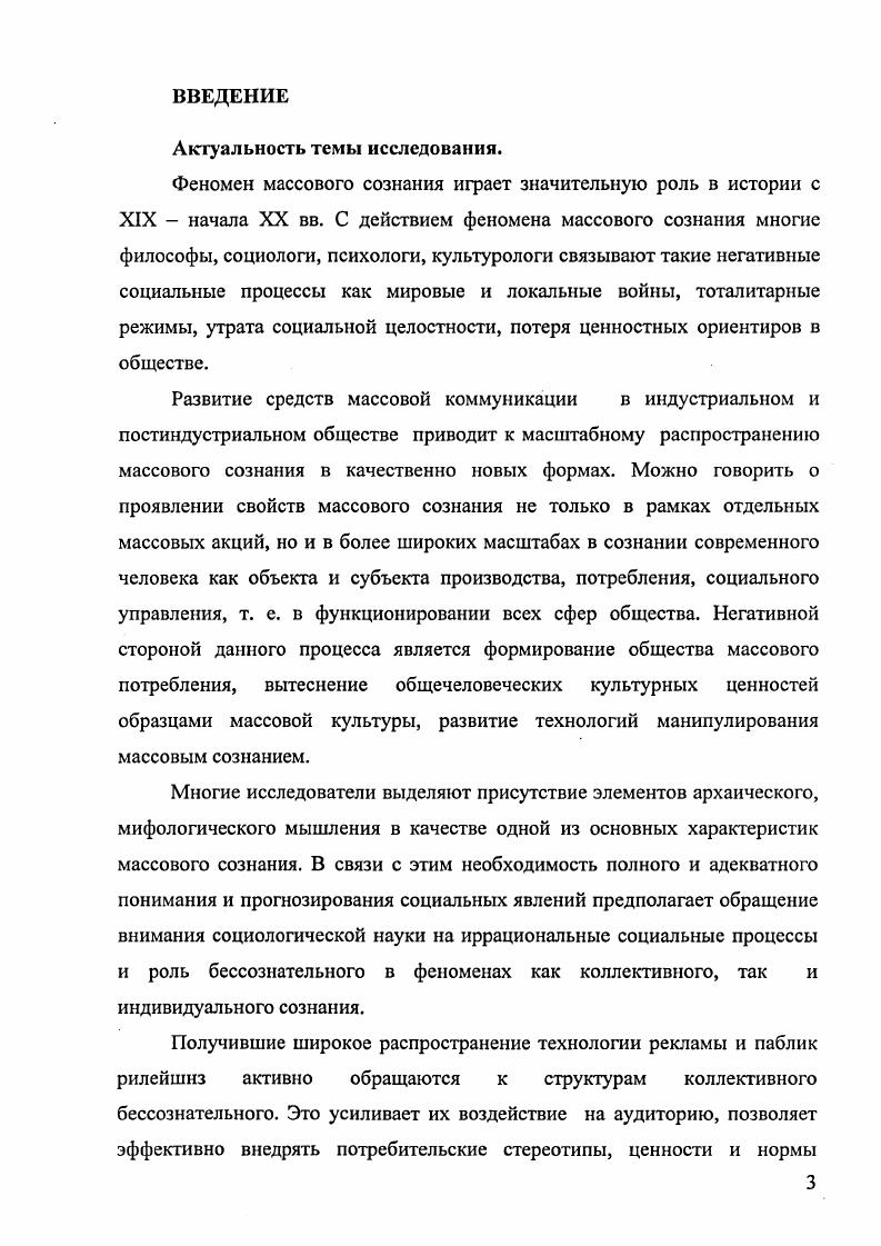 Результаты диссертационного исследования могут быть применены специалистами, работающими в сферах прогнозирования социальных процессов, создания технологий массовых коммуникаций, рекламы, паблик рилейшнз, а также всеми, кто изучает реальные процессы, происходящие в духовной сфере общества и связанные с ними явления. Полученные в диссертационном исследовании теоретические положения и эмпирические результаты могут быть использованы в преподавании учебных курсов социологии, социальной антропологии, социологии культуры, социологии личности, культурологии, связей с общественностью, социального управления. Апробация работы. Красноярск, и гг. Структура диссертации определяется целью работы, последовательностью решения задач и состоит из введения, двух глав, включающих шесть параграфов, заключения и списка использованной литературы, включающего 8 наименований, в том числе на иностранном языке. ГЛАВА 1. Проблема изучения массового сознания в социологической науке. В настоящее время социальное управление и такие его аспекты как политика, средства массовой информации и коммуникации немыслимы без учета феномена массового сознания. В двадцатом столетии резко повышается роль народных масс в истории, усиливается их участие в механизмах экономического, социального, культурного, политического, идеологического управления. По мере того, как массы все больше вовлекаются в те или иные социальные процессы производственные, потребительские, политические, активно в качестве субъектов, или пассивно в качестве объектов исторического действия, их голос приобретает значение действенного фактора в процессах управления, в том числе в принятии решений институтами власти. В данном разделе проанализирована представленность проблемы массового сознания в современной науке. Рассмотрены основные подходы в изучении этого феномена, присущих ему свойств, структуры, формирующих факторов и динамики, а также различные точки зрения исследователей на значение широкой распространенности данного явления в современном социуме и связанных с ним проблем массовых движений, массового общества и массового человека, манипулирования массовым сознанием актуальных для современной социологической науки. Необходимо отметить, что в научной и публицистической литературе существуют различные подходы к определению как самого понятия массового сознания, так и его специфики. В наиболее общем виде массовое сознание можно обозначить как один из видов общественного сознания, который присущ большим неструктурированным множествам людей массам , с. Систематизировав распространенные в общественной науке теории массового сознания, можно выделить несколько основных концептуальных групп, поразному определяющих суть данного феномена. К первому направлению относятся подходы в изучении явления массового сознания в рамках сознания отдельных ситуативно возникающих множеств людей из различных социальных групп, объединенных общими переживаниями. В центре этих теорий анализ происходящей в массе временной трансформации сознания входящих в нее индивидов и осуществляемого в состоянии коллективного заражения поведения. Классическими примерами таких концепций являются работы Г. Лебона, 3. Фрейда, в которых масса рассматривается как толпа локализованных вместе и воздействующих друг на друга людей. По мнению других исследователей, различающих понятия масса и толпа Г. Тард, Г. Блумер, масса формируется и без непосредственного взаимодействия ее потенциальных членов, как это происходит в случае аудитории средств массовой информации, находящейся под воздействием единого объекта интереса. Это более широкое трактование понятия массы приближает нас к следующей группе концепций изучения данного феномена. Вторая группа распространенных теорий массового сознания объединяет концепции массового общества, членам которого присуще особое массовое мышление. Массовое сознание используется для обозначения шаблонного, деперсонализированного сознания рядовых граждан развитого индустриального общества, формирующегося под массированным воздействием средств массовой информации и стереотипов массовой культуры. Предшественником этих теорий выступает Ф. Ницше, утверждавший, что с определенных пор главную роль в обществе играет масса, преклоняющаяся перед всем заурядным. К данному подходу можно отнести концепцию X. 