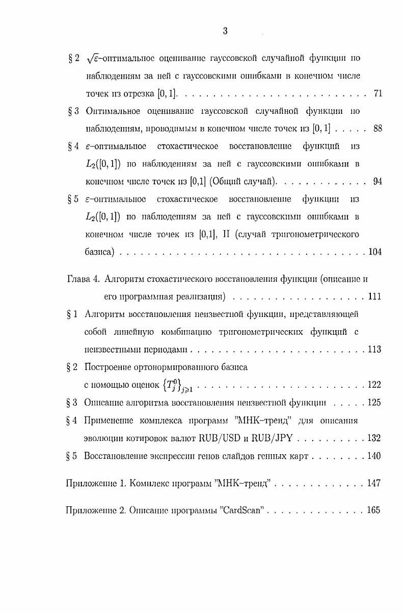 Приведенные выше результаты, касающиеся задачи уонтималыюго восстановления но наблюдениям в конечном числе точек при использовании тригонометрического базиса в 0,1 позволяют обосновать методику выбора точек х, . Доказано, что в этом случае оптимальным в смысле минимума следа дисперсионной матрицы оценок является равномерное разбиение отрезка 0,1. Опираясь на этот результат, в работе дается описание н обоснование алгоритма, который позволяет численно построить решение стохастической задачи восстановления на ЭВМ. Перейдем к краткому изложению работы. В первой главе содержатся необходимые для изложения результатов работы сведения из функционального анализа, теории меры, теории вероятностей и математической статистики. Здесь вводятся также необходимые для изложения обозначения и определения. В первых двух параграфах вводятся основные обозначения, даются определение оценки гауссовской случайной функции, оптимальной оценки, а также приводится постановка задачи оценивания гауссовской случайной функции. В 3 и 4 формулируется и доказывается основной результат теорема о существовании оптимальной оценки неизвестной функции по наблюдениям за семейством угк случайных величин, описываемых б. II условия состоятельности оценок. В б устанавливаются условия существования оптимальных оценок гауссовской случайной функции но наблюдениям б, а также некоторые свойства этих оценок. В 7 рассматривается задача стохастического восстановления функций из г0, В нем построены и обоснованы процедуры оптимальною и оптимального восстановления. Третья глава диссертации посвящена оптимальному и боптималыюму 0 0 оцениванию гауссовской случайной функции по наблюдениям за ней с гауссовскими случайными ошибками, проводимым в конечном числе точек отрезка 0,1. В 1 содержится постановка задачи и необходимые для изложения материала определения и обозначения. В 2 устанавливаются условия существования оценок гауссовской случайной функции по наблюдениям за ней в конечном числе точек отрезка 0,1. В 3, опираясь на результаты 2, получены условия существования решения задачи оптимального оценивания гауссовской случайной функции по наблюдениям за ней с гауссовскими ошибками в конечном числе точек из 0,1. В 4 устанавливаются условия существования оптимальных непараметрических проекционных оценок неизвестной функции из г0,1 но наблюдениям за ней с гауссовскими ошибками в конечном числе точек отрезка 0,1. Кроме того, в этом параграфе решается задача выбора точек в которых следует проводить наблюдения. Четвертая глава диссертации посвящена разработке, обоснованию и описанию алгоритма, реализующего решение задачи стохастического восстановления 3 по наблюдениям с ошибками с конечном числе точек, в виде комплекса программ для ПЭВМ. В 2, опираясь на результаты 1, приводится и обосновывается процедура построения ортонормированного базиса но результатам наблюдений. Диссертация также включает два приложения. МНК тренд, реализующим алгоритм восстановления неизвестной функции в операционных системах Vi и Vi ХР, построенный в 3 главы 4 диссертации. В приложении 2 содержится описание и порядок работы с комплексом программ СагЛЭсаи, осуществляющим полуавтоматическую оцифровку данных экспрессии генов блоков слайдов генных карт. Результаты диссертации опубликованы в одиннадцати работах, список которых приведен в конце диссертации. В диссертации принята обычная двойная нумерация теорем, формул и рисунков, самостоятельная в каждой главе. При ссылках на теорему, определение, замечание пли формулу номер главы ставится впереди. В приложениях принята одинарная нумерация теорем, формул, рисунков и таблиц, самостоятельная в каждом приложении. В каждом параграфе, а также во введении и в приложениях введена самостоятельная двойная нзмерация пунктов. Ссылки на труды, указанные в библиографическом списке, приведены в квадратных скобках. Автор выражает признательность своему научному руководителю профессору Владимиру Минировичу Хамстову за постоянную помощь и внимание к работе над диссертацией. Автор выражает признательность Борису Петровичу Тюхову и Андрею Игоревичу Топунову за консультации при создании программы Сагссап, а также Ивану Михайловичу Гостеву за полезные обсуждения. 