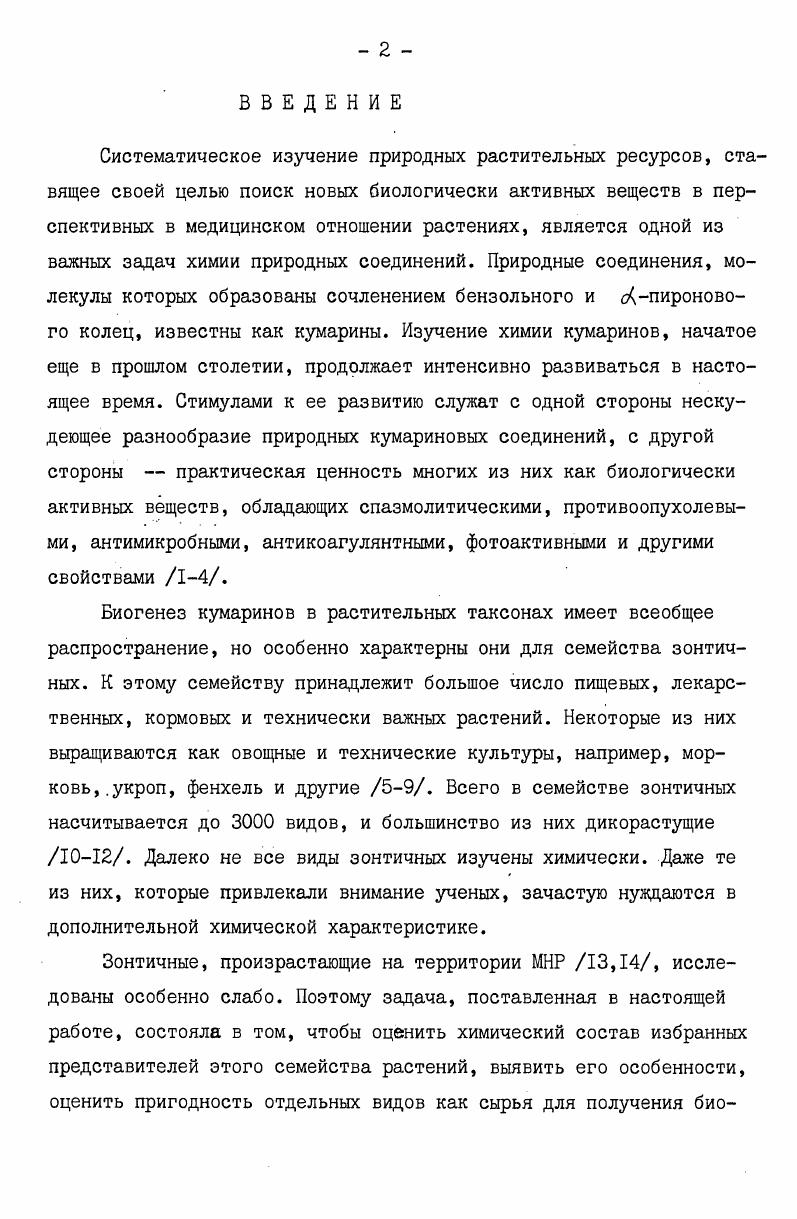 Тема работы входит в план сотрудничества АН СССР и АН МНР на гг. ЮЛ 2 Эндемичные растения МНР, содержащие противоопухолевые и другие биологически активные вещества. В литературном обзоре диссертации рассмотрены вопросы краткой ботаникогеографической характеристики растений семейства зонтичных, их народн5козяйственное значение, химический состав растений семейства зонтичных, в том числе новых кумариновых соединений, выделенных в последние годы и не вошедших в обзоры , основные методы установления структуры кумаринов. В результате химического исследования состава надземной части растений рода РЬ1оооа. Из этих веществ 7 являются новыми или впервые обнаружены в растениях, соединений ранее не были известны для растений рода рь. Кумарины вздутоплодников относятся к простым кумаринам, пирано и фурокумаринам, пренилированным и гликозилированным производным и состоят в биогенетическом родстве. Установление их строения и идентификация проводились с помощью химических и физикохимических методов УФ, ИК, ЯМРспектроскопия, массспектрометрия. В ходе исследований было установлено, что состав растений, собранных в различных регионах МНР, отличается от состава ранее изученных родов РЫо з о бас агри Б и зависит от места их произрастания и климатических условий. Анализ вздутоплодников сибирского и мохнатого с целью оценки пригодности их для выделения виснадина и дигидросамидина, используемых в СССР в качестве препарата димидина, показал, что растения не содержат этих соединений. Во вздутоплоднике сибирском, произрастающем в районе УланБатора, обнаружены сложные эфиры, отличные от виснадина и дигидросамидина, а также другие производные кумарина, ранее не описанные в литературе. Исходя из этого осуществлено сравнительное исследование вздутоплодника сибирского, произрастающего в различных климатических зонах МНР, Читинская область, Якутская АССР. В результате изучения установлено, что состав кумаринов вздутоплодника сибирского нестабилен и зависит от места его произрастания. В МНР произрастают три вида РЫодосИсагриа . Все они исследованы в представленной работе. Растения при этом были взяты из южных и западных регионов республики, вблизи границ ареала. Условия вегетации в этих областях можно отнести к экстремальным. Тот факт, что ни один из обнаруженных кумаринов не был ранее найден в этих же видах, но обитающих в более благоприятных условиях, может свидетельствовать о приспособительном значении биосинтеза . Обнаруженная нестабильность кумаринового состава рода РЬ. Исагриэ сигнализирует также о необходимости соблюдать осторожность при оценках запасов сырьевых источников для вьщеления биологически активных соединений. Когда речь идет о различных географических и климатических зонах, совпадение ботанических признаков растений не обязательно предполагает идентичность химического состава. Изучение химического состава растений рода Р1х1о оосИсагрив произрастающих в МНР, вносит определенный вклад в решение проблемы рационального и эффективного их использования для получения новых биологически активных веществ, а также в хемотаксономическом отношении. ГЛАВА I. Семейство зонтичные i i или i . Оно включает около 0 родов и более видов, произрастающих по всему земному шару. Большинство видов распространено в умереннотеплых и субтропических областях северного полушария, а также в горных районах тропиков 9. Среди зонтичных преобладают однолетние и многолетние травянистые растения, реже встречаются древовидные формы. Семейство зонтичных делят на три подсемейства, основываясь на строении плодов и околоплодников , i, i 9,. На территории МНР произрастают вида растений семейства зонтичных, относящихся к роду Они распространены во всех ботаникогеографических округах республики. В Хэнтийском, Хангайском, МонголоДаурском и МонголоАлтайском округах произрастают всех родов и всех видов зонтичных. В Джунгарской, Заалтайской и Алашанской Гоби встречаются 3 рода зонтичных. Количество видов зонтичных МНР уменьшается по мере продвижения с севера на юг ,. Род i x . Турчанинова ivii i. Комарова vii . 