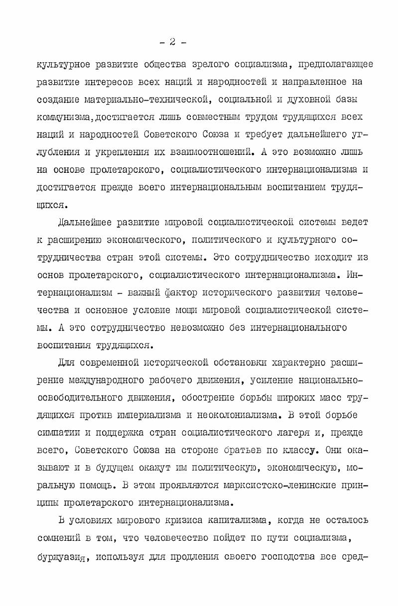 боте над темой использованы материалы и сведения, опубликованные на страницах газет Правда и Комунисти за годы. Б изучении исследуемой теш особенно большое значение имели данные многотиражных газет предприятий. Материал, публикуемый в течение многих лет на страницах таких органов дают возможность изучить процессы национальных л интернациональных отношений в трудовых коллективах, что находит отражение в работе интернациональных бригад, участки в управлении производством представителей многих национальностей и др. Б этих газетах можно найти материал по вопросу интернациональной психологии и этики рабочих. Ь диссертационной работе впервые так широко изучены многотиражные газеты промышленных предприятий Грузик, благодаря чему в научный оборот введено множество интересных материалов и документов. Необходимость научного изучения форм интернационального воспитания рабочего класса Грузии определена его местом и ролью в социальнополитической структуре Советской Грузии и возрастанием значения интернационального воспитания трудящихся в современном советском обществе. Задача научного изучения вопросов истории развития рабочего класса требует комплексного подхода в исследовании проблемы, глубокого изучения и четкого представления всех социальных, политических, национальных, интернациональных, культурных явлений, происходящих в рядах рабочего масса. По своему составу рабочий класс Грузии один из самых многонациональных в нашей стране, и поэтому изучение происходящих внутри него национальных и интернациональных процессов вызывает особый научный интерес. Для рабочего класса Грузик характерен стойкий интернационализм, верность ленинским идеям дружбы народов. Б советском обществе рабочий класс является ведущей социальной силок. Однако это не означает, что нет необходимости в комму ни с тич е ском воспитании рабочего класса, которое последовательно и осуществляет Коммунистическая партия Советского Союза. Боепитание рабочего класса в коммунистическом духе одна из основных сторон целенаправленной деятельности партийных, советских, профсоюзных и комсомольских организаций. Боепитание рабочего класса на принципах интернационализма и советского патриотизма является одним из главных направлений в этой большой работе. Б интернациональном воспитании рабочего класса Грузии достигнуты большие успехи. Наша цель изучить его непосредственно на примере промышленных трудовых коллективов. Обобщение этого опыта имеет огромное значение. Необходимость изучения форм интернационального воспитания рабочего класса обусловливается в первую очередь его многонациональным составом. Чтобы воссоздать научную историю рабочего класса, необходимо изучить происходящие в его рядах процессы национальных и интернациональных отношений. 