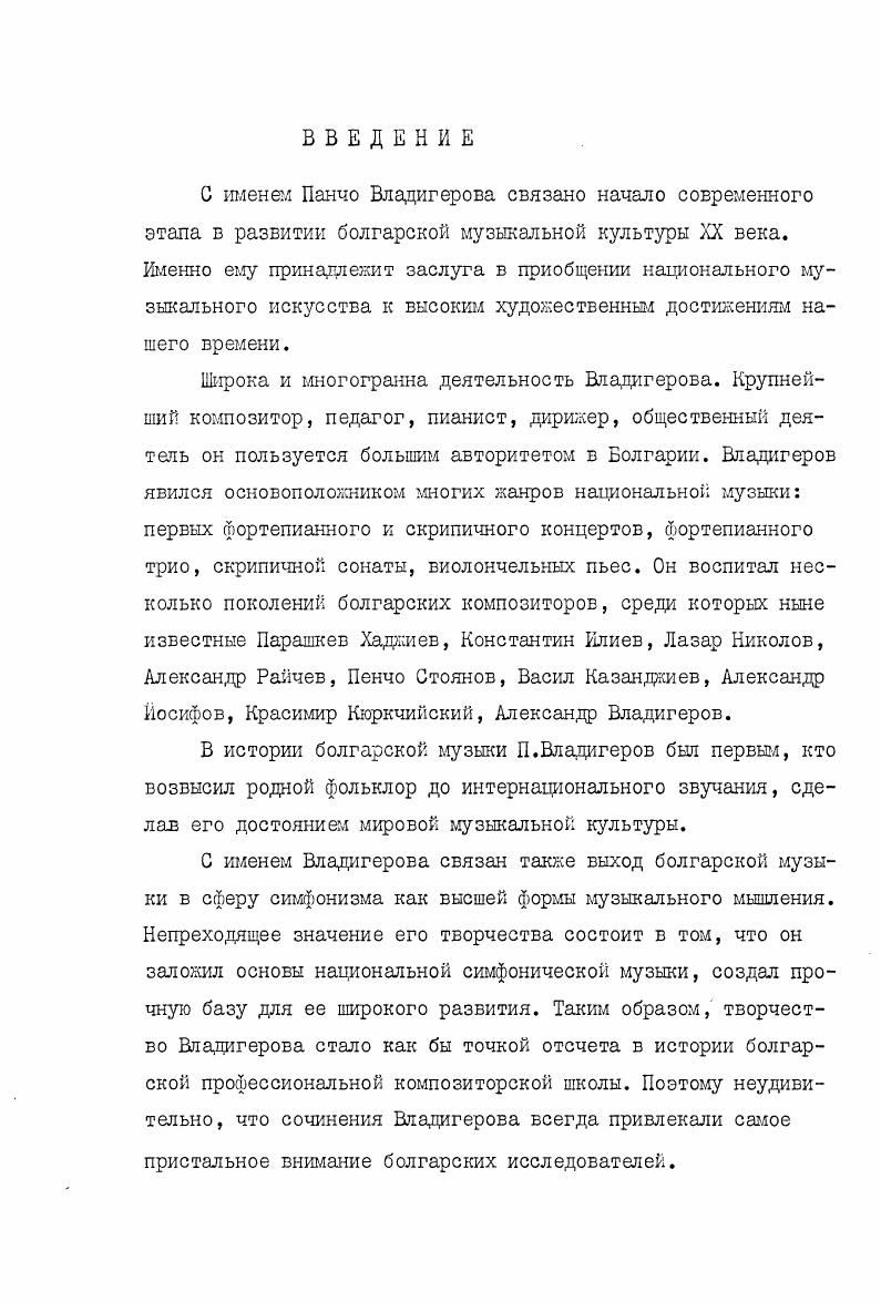 Работа в архиве Владигерова дала возможность составить полную библиографию по творчеству композитора, просмотреть неизданные симфонические партитуры и клавиры, преимущественно раннего и так называемого берлинского периодов. В процессе сбора материалов были изучены каталоги библиотек Института музыкознания, музыкального отдела Национальной библиотеки Кирилла и Мефодия, библиотеки Союза болгарских композиторов. В частности, были проанализированы партитуры симфоний Владигерова, ранних симфонических сочинений, отсутствующих в библиотеках СССР. Работа на РадиоСофия и Болгарском телевидении позволила почерпнуть немало документальных сведений. В частности, из Золотого фонда радио были получены фонограммы интервью композитора, его публичных выступлений, а также записи концертов с участием Панчо Владигерова как пианиста и дирижера. Беседа с хранительницей архива олкой Владигеровой вдова композитора дала возможность поновому осветить некоторые моменты творческой жизни композитора, в частности, метод работы Владигерова, его отношение к творчеству, к обязанностям педагога и пр. Знакомство с сыном Владигерова, талантливым композитором и дирижером, позволило глубже проникнуть в творческую лабораторию художника, понять тип мышления композитора, характерные особенности личности Владигерова. Александр Владигеров указал на некоторые характерные моменты стилистики творчества его отца, процесса создания произведений. Ценными явились замечания А. Владигерова и как дирижера, одного из лучших на сегодняшний день интерпретаторов Вяадигеровастаршего. Состоялись беседы с болгарскими музыковедами, исследователями творчества Владигерова Евгением Павловым и Стефаном Лазаровым. Проблемы гармонии, формы, оркестровки и творчества Владигерова обсуждались с крудаейшими болгарскими теоретиками Евгением Аврамовым, Димитром Христовым, Пенчо Стояновым, Божидаром Абрашевым и др. Все это позволило диссертанту составить обшую картину достижений современного болгарского музыкознания в области теоретической мысли о Владигерове, а также ознакомится с кругом проблем, над решением которых сегодня работают исследователи. Полезными оказались также встречи с композиторами, в большинстве своем являюирдися учениками Владигерова. Владигерова, характерных чертах его стиля и, наконец, о его творческом облике широко использованы во всех главах диссертации. Диссертация строится следующим образом. Первая глава Творческий облик посвящена жизненному и творческому пути Владигерова в контексте общего развития болгарской культуры. Вторая глава Симфоническая драматургия содержит обоснование и анализ основополагающих принципов симфонического стиля Владигерова. Третья глава Музыкальный язык посвящена вопросам лада, гармоник, мелодики, метроритма, фактуры, оркестровки, роли каждого из этих элементов в музыкальной форме. Заключение содержит основные выводы по всем главам диссертации. Работа снабжена Приложением, включающим в себя Библиографию, нотные примеры и схемы. С именем Панчо Владигерова не случайно связывают выход болгарской музыки на мировую арену. Расцвет творчества композитора приходится на е года период, когда национальное искусство переживало необычайный подъем. Этому предшествовала деятельность композиторов первого поколения, на долю которых выпало заложить фундамент профессиональной национальной музыки. Как и искусство ряда других стран Юговосточной Европы, болгарское художественное творчество проходит в конце XIX начале XX века ускоренное развитие. Словно наверстывая упущенное за длительный период турецкого господства, болгарские художники, поэты, композиторы напряженно ищут пути воплощения патриотических освободительных идей, ставят проблемы нравственного содержания личности. По словам исследователя болгарского театра Константина Державина, сама жизнь, претерпевшая столь важные экономические и социальные изменения, давала искусству новый материал. Социальные и бытовые конфликты в городе и на селе, новые проблемы общественной и личной морали, дифференциация старых понятий национального, патриотизма, свобода, независимости и т. Творчество выдающихся писателей, поэтов и драматургов Ивана Вазова, Захари Стоянова и др. 