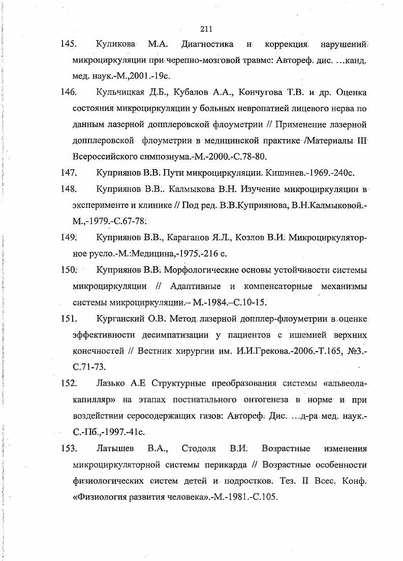 5. Куликова М. А. Диагностика и коррекция, нарушений микроциркуляции при черепномозговой травме Автореф. М.,. Кульчицкая Д. Б., Кубалов , Кончугова Т. В. и др. Оценка состояния микроциркуляции у больных невропатией лицевого нерва по данным лазерной допплеровской флоуметрии Применение лазерной допплеровской флоуметрии в медицинской практике Материалы III Всероссийского симпозиума. Куприянов В. В. Пути микроциркуляции. Кишинев0с. Куприянов В. В Калмыкова В. Н. Изучение микроциркуляции в эксперименте и клинике Под ред. В.В. Куприянова, В. Н.Калмыковой. М.,. Куприянов В. В., Караганов Я. Д., Козлов В. М.Медицина,. Куприянов В. В. Морфологические основы устойчивости системы микроциркуляции Адаптивные и компенсаторные механизмы системы микроциркуляции. Курганский О. В. Метод лазерной допплерфлоуметрии в оценке эффективности десимпатизации у пациентов с ишемией верхних конечностей Вестник хирургии им. И.И. ГрековаТ. Лазько А. Е Структурные преобразования системы альвеолакапилляр на этапах постнатального онтогенеза в норме и при воздействии серосодержащих газов Автореф. Дис. С.Пб. Латышев В. А., Стодоля В. Возрастные особенности физиологических систем детей и подростков. Тез. II Всес. Конф. Физиология развития человека. МС. V. 3. Ivi. V . V., 3. X 3 . V.3, 5. I, i Ivi i i . V.4 . V. . Xi . X . Ii ii i i i i ii. V., 2. I., i . Iv. V . I . XXI I Ii i. I . I . V . 