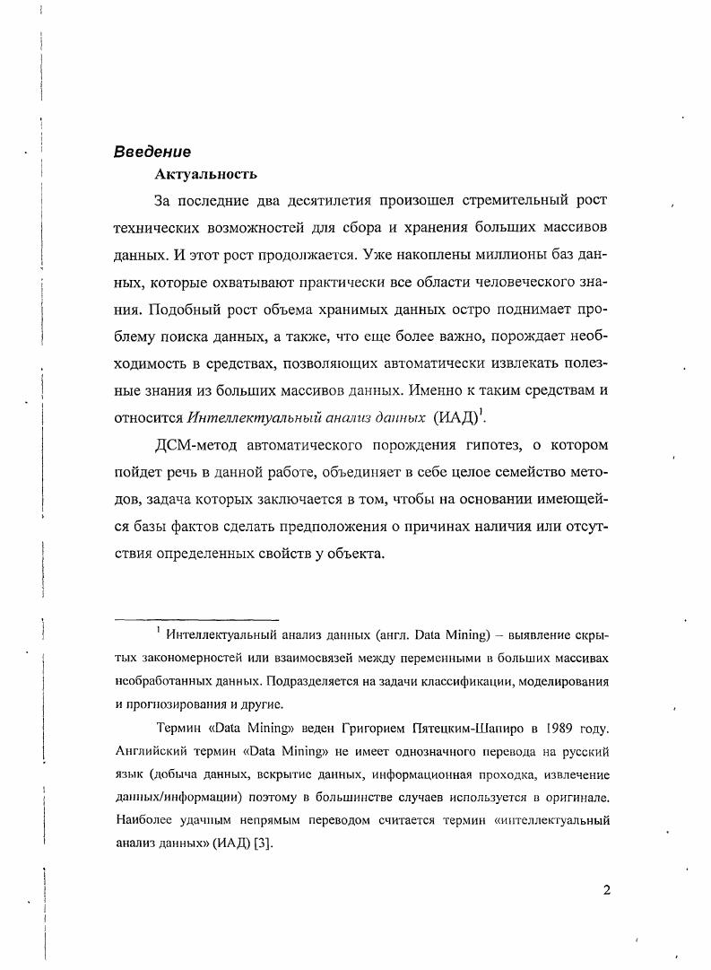 Также было введено понятие семантической силы гипотезы и доказан ряд утверждений о выразительной и семантической силах гипотез. ИАД, однако лишь незначительная их часть занимается работой с контестнозависимыми данными. Также невелика доля систем, работающих с объектами, описываемыми атрибутами, неравнозначными между собой. При этом, как правило, два этих множества не пересекаются. Был построен формальный аппарат для описания ДСМметода автоматического порождения гипотез, использующий язык теории множеств. Такой подход к описанию ДСМметода делает его более понятным рядовому программисту, не требуя от него дополнительных специфических знаний. Был разработан логикоматематический аппарат для описания разновидности ДСМметода, работающей с объектами, характеризуемыми семантически неравнозначными атрибутами. Был построен алгоритм работы ДСМсистсмы на основе упомянутого выше варианта ДСМметода. Была разработана экспериментальная версия ДСМсистемы, реализующей упомянутые выше алгоритмы. Промежуточные результаты и итоги проведенной работы докладывались на й научной конференции МФТИ и на й юбилейной научной конференции МФТИ , а также на научном семинаре Вычислимые методы прогнозирования при ВЦ РАН. Основные результаты диссертации опубликованы в . Итоговые результаты докладывались и обсуждались в ВИНИТИ на семинаре В. К. Финна. Предлагаемая вашему вниманию работа состоит из четырех глав, введения, заключения и трех приложений. В первой главе будут рассмотрены различные виды ДСМметода автоматического порождения гипотез в своей канонической формулировке. Во второй главе будет предложена формализация методов, рассмотренных в первой главе, на языке алгебры и теории множеств. В третьей главе излагается новая вариация ДСМметода, являющаяся модификацией для контекстных ДСМметодов несимметричного и обобщенного, предназначенная для работы в условиях неравнозначности составляющих исходных. В четвертой главе вашему вниманию будет предложено описание прототипа ДСМсистсмы, разработанной на основании ДСМметода для работы в условиях семантической неравнозначности структурных элементов, а также излагается ряд других модификаций, опирающихся на инженерные решения по оптимизации работы ДСМсистемы. В приложениях приводится информация по экспериментальной ДСМсистсме, созданной на основании излагаемых принципов. В первом приложении описываются требования к формату файла исходных данных. А в третьем приложении приводится ЛИСТИНГ с исходным кодом приложения, разбитым по классам. Гпава 1. В течении последних двух десятилетий произошел стремительный рост технических возможностей для сбора и хранения больших массивов данных. И этот рост продолжается. Уже накоплены миллионы баз данных, которые охватывают практически все области человеческого знания. Подобный рост объема хранимых данных остро поднимает проблему поиска данных, а также, что еше более важно, порождает необходимость в средствах, позволяющих автоматически извлекать полезные знания из больших массивов данных. Именно к таким средствам и относится Интеллектуальный анализ данных ИАД. ДСМмстод автоматического порождения гипотез это один из методов ИАД Интеллектуального анализа данных. ДСМмстод позволяет при помощи анализа имеющейся базы фактов сделать предположения о причинах наличия или отсутствия определенных свойств целевые свойства у объектов предметной области. Этот метод предложил В. К. Финн . Формализация структурной индукции ДСМмстода, или . Мметода, как его иногда еще называют, берет свое начало от известного английского философа, логика, историка и социолога Д. ДСМметод может использоваться для анализа данных в различных предметных областях. ДСМметода имеют достаточно большую вычислительную сложность. Объекты ДСМметода должны быть струк турированы таким образом, чтобы мы имели возможность определять их сходство то общее, что есть у этих объектов. Закономерности предметной области должны иметь детерминистский нестатистический характер. В работах, посвященных ДСМметоду, принято интерпретировать закономерную связь между структурой объекта и его целевыми свойствами как причинноследственную. Т.е. 