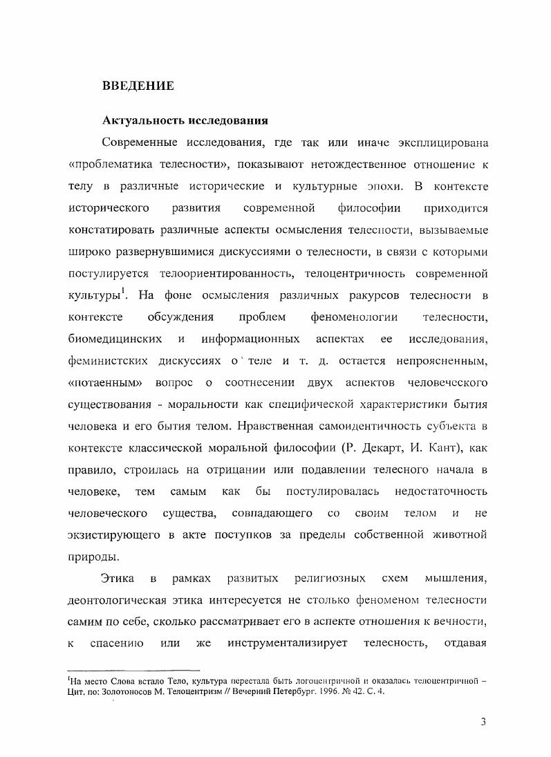 Релятивизм в репрезентациях телесности по инерции начинает переноситься на глобальное восприятие жизни, на понимание себя живущим в мире без опоры, без этики. Сделан вывод о том, что потеря современной западной культурой репрезентации тела как Целостности, демонстрирующее вступление в посттелесную эпоху, и вместе с тем сохранение универсальности принципа целостности на концептуальном уровне в биоэтике, правовых документах указывает на незавершенность процесса формирования самопонимания современного человека. Материалы диссертационного исследования могут найти применение при чтении курсов по истории философии, этике, прикладной этике биоэтике, философской антропологии, при проведении социологических и культурологических исследований. Структура работы диссертационная работа состоит из введения, трех глав, заключения и библиографии, что отражает авторский замысел раскрыть феномен телесности по трем основным направлениям, обозначенным выше и образующим отдельные главы, вследствие чего был представлен широкий историкофилософский обзор представлений о телесности и исследованы основные методологические принципы анализа проблематики телесности 1я Глава, а также рассмотрены этические аспекты социальной канонизации телесности 2я Глава с акцентом на специфических характеристиках половой морали и этической проблематике гендерного анализа и дан развернутый анализ проблематики телесности в биоэтическом дискурсе. Глава. В заключении освещаются результаты исследования. Глава 1. Современные дискуссии о телесности опираются на предшествующую богатую философскую традицию, осмыслившую концепты души и тела и выявившую возможные отношения между ними. Констатация конфликта между душой и телом конституировала развитие этических представлений европейской традиции. Пространство субъективного в истории философской мысли очерчивалось как исходная неравновесность между физическим и духовным душевным полюсами. При этом в истории этикофилософской мысли, с нашей точки зрения, необходимо констатировать как минимум два архетипа отношения к телесному инструментализаторский придающий телу статус средства, инструмента по отношению к духу душе, разуму и архетип автономии тело как ценность, причина самого себя. Использование этих архетипов кореллировало с попытками обоснования морали па фундаменте рационализма Сократ, Р. Декарт, И. Кант, Э. Левинас и др. Аристипп, М. Сад, 3. Фрейд, Ж. В каждую эпоху телесность была репрезентирована в своей амбивалентности именно это положение мы попытаемся аргументировать в данной главе. Причем, необходимо отметить, что сам способ нашей аргументации будет основан на попытке представить телесность в двухаспектном выражении через разговор о теле как предмет интереса конкретной эпохи и через интенциональное отношение современных нам философов XXXXI вв. Такой методологический шаг позволит сделать современной любую из рассматриваемых вех истории философии. Тело, как правило, постигалось через противопоставленность внетелесному тому, что утвердилось в философской традиции под такими понятиями, как дух, душа, психика. Антропологический дуализм находит свои истоки еще в Древней Греции. Для Сократа, рационализировавшего мораль, добродетель подразумевает максимальное погашение чувственной индивидуальности человека, чувственное бытие не является бытием, которое бы выражало сущность человека, поскольку он должен стремиться к всеобщему знанию и не редуцировать себя к простой естественно заданной жизнедеятельности. Платон, подхватывая идеи Сократа, также не доверяет телесному как тленному, преходящему бытию, зачастую являющемуся источником страданий, хотя любовь к прекрасному телу если опираться на диалог Пир, диалектически снятая в любви к прекрасному вообще может рассматриваться в качестве источника нравственного совершенствования. Но и в этом случае тело есть пассивный объект. И собственно степень человечности и определяется степенью отрешенности от своей чувственности. Стадия наслаждения прекрасным, воплощенном в телесном, не должна замыкать на себе путь совершенствования. Эта начальная, но в то же время и более низкая стадия развития человека. 
