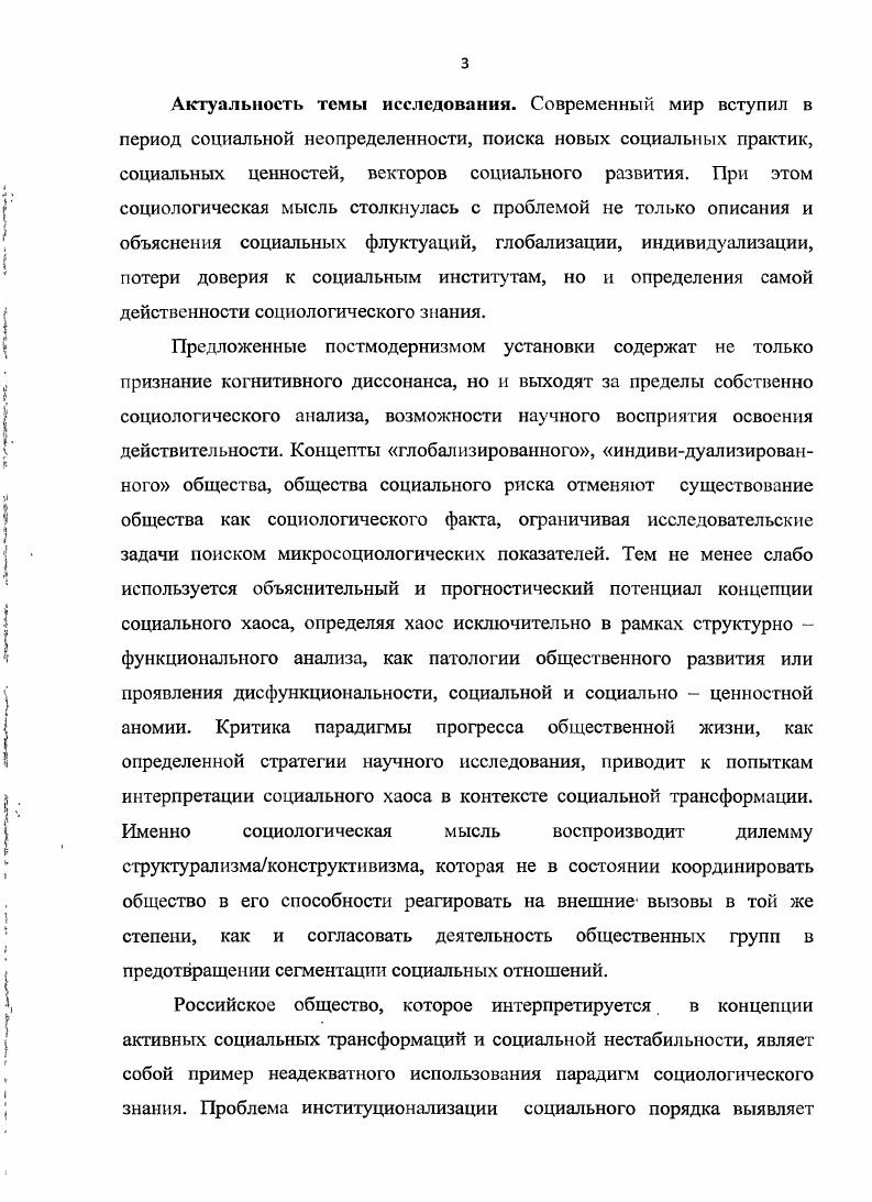 Международной научнопрактической, конференции Молодежь. Инновации. Будущее г. РостовнаДоиу, г. III Всероссийском социологическом конгрессе Социология и общество проблемы и пути взаимодействия г. Москва, г. IV Всероссийской научной конференции Сорокинские чтения Отечественная социология обретение будущего через прошлое г. РостовнаДону, г. Диссертация обсуждена и рекомендована к защите на заседании кафедры социологии, политологии и права ИГ1ГГК ЮФУ. По теме диссертации опубликовано работ общим объемом , п. Структура работы. Диссертация состоит из введения, четырех глав, двенадцать параграфов, заключения, списка используемой литературы. Глава 1. Теоретикометодологическое обоснование исследования социального хаоса. В мифологическом сознании сотворению мира предшествует хаос, броуновское движение, полная неопределенность, в котором, тем не менее, содержится потенциал развития, планирования будущего. В человеческой истории хаос представляет площадку социального обновления, предшествования более совершенному обществу. Хаос воспринимается как война всех против всех, беззаконие, произвол, историческое безвременье. Социологическая мысль определяет хаос как состояние общества, связанное с непредвиденными последствиями социальных изменений. Понятие социального хаоса имеет и когнитивный и социальноориентационный смысл. Социология как наука возникла из постулирования эволюционизма, запрета на перевороты и революции и любая социальная нестабильность толкуется как канун социального хаоса. Но общество не имеет возможности абсолютного порядка, особенно в современную эпоху глобальных рисков и вызовов и идентификационной нестабильности, что создает проблему потери чувства экзистенциальной безопасности. Хотя социальный хаос интерпретируется в смысле его минимальной дозволенности, в то же время отсутствие концепции социального хаоса мешает рассматривать социальное состояние общества, как состояние неопределенности и дает преимущество оценочности социально ангажированной в ущерб исследовательской позиции в исследовании социального хаоса. Поэтому цель нашего исследования диктует необходимость введения в оборот данного понятия формирования теоретикометодологического конструкта исследования применительно к особенностям развития российского общества. Теоретикометодологические подходы исследования социального хаоса в жизни и развитии общества. Социология в силу определенных исторических и методологических обстоятельств формировалась под влиянием научнотехнической революции, позитивизации общественной мысли, теории социального прогресса, что делало возможным рассматривать социальный хаос, как исключительно достояние традиционного общества. Если О. Конт только предсказывал наступление эпохи позитивного знания, то для Э. Дюркгейма было ясно, что современное общество не может быть ни чем иным, как обществом социальной солидарности, обществом, исключающим конфликты социальной сегрегации и обособления. Мы можем удивляться историческому оптимизму отцов социологии, но они имели основания в возведении социального порядка в постулат социальной мысли. Классическая социология основана на образе общества, связанного с упорядоченной общностью, в котором существует координация социальных отношений, институциональность воспроизводится самой логикой социального развития. Поведение индивидов свободно от внешнего принуждения и давления, религиозного или светского авторитетов и законов и регулируется в соответствии с признанными в обществе интегративными и социальными ценностями. Соответственно, маргинальные слои, как потенциальные носители социального хаоса, также вовлечены в систему стабильных социальных отношений и нацелены на достижение счастья исключительно институциональными способами. Конечно, идеальная модель общества не может быть социальной религией и не дает основания рассматривать социальный хаос как крайнюю точку. Социальный хаос в эволюционном контексте классической социологии является, можно сказать, социальной антиценностью или аттитюдом реликтового анархического сознания. 